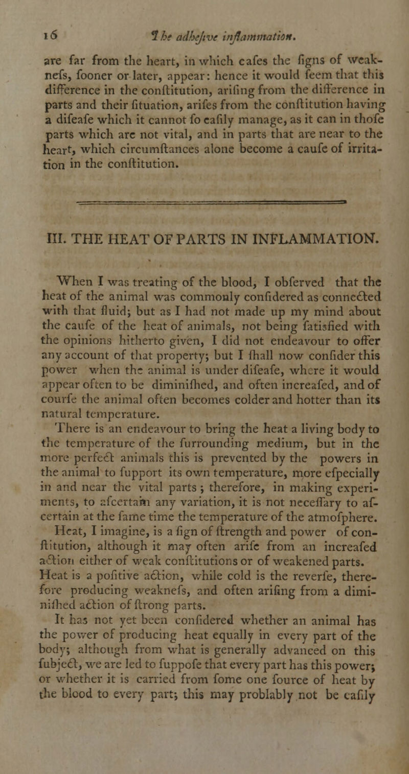 are far from the heart, in wliich cafes the figns of wcak- nefs, fooner or later, appear: hence it would feemthat this difference in the conftitution, arifing from the difference in parts and their fituation, arifes from the conftitution having a difeafe which it cannot fo cafily manage, as it can in thofe parts which arc not vital, and in parts that are near to the heart, which circumftances alone become a caufe of irrita- tion in the conftitution. III. THE HEAT OF PARTS IN INFLAMMATION. When I was treating of the blood, I obferved that the heat of the animal was commouly confidered as connefted with that fluid; but as I had not made up my mind about the caufe of the heat of animals, not being fatisfied with the opinions hitherto given, I did not endeavour to offer any account of that property, but I ihall now confider this power when the animal is under difeafe, where it would appear often to be diminiflicd, and often increafed, and of courfe the animal often becomes colder and hotter than its natural temperature. There is an endeavour to bring the heat a living body to the temperature of the furrounding medium, but in the more perfect animals this is prevented by the powers in the animal to fupport its own temperature, more efpecially in and near the vital parts ; therefore, in making experi- ments, to afcertaiii any variation, it is not ncceffary to af- certain at the fame time the temperature of the atmofphere. Heat, I imagine, is a fign of ftrength and power of con- ftitution, although it may often arifc from an increafed a6lion either of weak conftitutions or of weakened parts. Heat is a pofitive a£l:ion, v/hile cold is the reverfe, there- fore producing weaknefs, and often arifing from a dimi- nilhed atlion of ftrong parts. It has not yet been confidered whether an animal has the pov/er of producing heat equally in every part of the body; although from what is generally advanced on this fubjedl, we are led to fuppofe that every part has this power; or whether it is carried from fome one fource of heat by the blood to every part; this may problably not be cafily