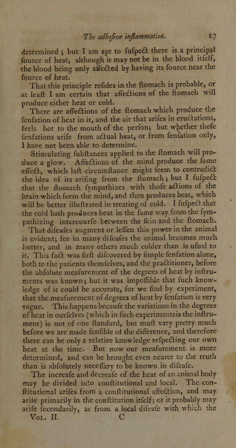 determined ; but I am apt to fufpeft there is a principal fource of heat, although it may not be in the blood itfelf, the blood being only affeded by having its fource near the fource of heat. That this principle refides in the ftomach is probable, or at lead I am certain that affedions of the ftomach ^\\\ produce either heat or cold. There are affeaions of the ftomach which produce the fenfation of heat in it, and the air that arifes in erudations, feels hot to the mouth of the perfon^ but whether thefe fenfations arife from adlual heat, or from fenfation only, 1 have not been able to determine. Stimulating fubftances applied to the ftomach will pro- duce a glow. AfFcdlions of the mind produce the fame efFed, which laft circumftance might feem to contradict the idea of its arifing from the ftomach; but I fufped that the ftomach fympathizes with thofe a£lions of the brain which form the mind, and then produces heat, which will be better illuftrated in treating of cold. I fufpcd that the cold bath produces heat in the fame v/ay from the fym- pathizing intercourfe between the ft in and the ftomach. That difeafes aiigment or Icflen this power in the animal is evidentj for in many difeafes the animal becomes much hotter, and in many others much colder than is ufunl to it. This fad was firit difcovered by fimple fenfation alone, both to the patients themfelves, and the praditioner, before the abfolute meafurement of the degrees of heat by inftru- mcnts was known; but it was impoflible that fuch know- ledge of it could be accurate, for we find by experiment, that the meafurement of degrees of heat by fenfation is very vague. This happens becaufe the variations in the degrees of heat in ourfelves (which in fuch experiments is the inftru- mcnt) is not of one ftandard, but muft vary pretty much before we are made fenfible ot the difference, and therefore there can be only a relative knowledge refpeding our own heat at the time. But now our meafurement- is more determined, and can be brought even nearer to the truth than is abfolutely neceffary to be known in difeafe. The increafe and decreafe of the heat of an ;^.nimalbody may be divided into conftitutional and local. The con- ftitutional arifes from a conftitutional aftedicn, and may arile primarily in the conftitution itfelf; or it probably may arife fecondarily, as from a local difeafe with whlc;h the Vol. II. C