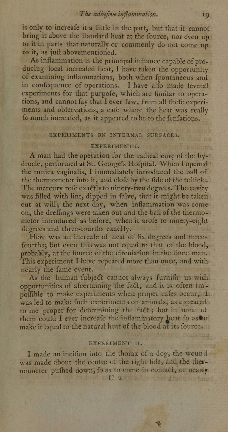 is only to increafe it a little in the part, but that it cannot bring it above the ftandard heat at the fource, nor even up to it in parts that naturally or commonly do not come up to it, as juft abovementioncd. As inflammation is the principal inftance capable of pro- ducing local increased heat, I have taken the opportunity of examining inflammations, both vi'hen fpontaneous and in confequence of operations. I have alfo made feveral experiments for that purpoie, vsrhich are fimilar to opera- tions, and cannot fay that I ever faw, from all thefe experi- ments and obfervations, a cafe where the heat was really fo much iiicreafed, as it appeared to be to the fenfations. EXPERIMENTS ON INTERNAL SURFACES. EXPERIMENT I. A man had the operation for the radical cure of the hy- drocle, performed at St. George's Hofpital. When I opened the tunica vaginalis, I immediately introduced the ball of the thermometer into it, and clofe by the fide of the tefticle. The mercury rofe exadlly to ninety-two degrees. The cavity was filled with lint, dipped in falve, that it might be taken out at will; the next day, when inflammation was come on, the dreffings were taken out and the ball of the thermo- meter introduced as before, when it arofe to ninety-eight degrees and three-fourths exaftly. Here was an increafe of heat of fix degrees and three- fourths; but even this was not equal to that of the blood, probably, at the fource of the circulation in the fame man. This experiment I have repeated m.ore than once, and with nearly the fame event. As the human fubjecl cannot always furnidi us with opportunities of afcertaining the fa61:, and it is often im- polTible to make experiments when proper cafes occur, I. was led to make fuch experiments on animals, as appeared to me proper for determining the fa£l: ; but in none of them could I ever increafe the inflammatory Leat fo as%o make it equal to the natural heat of the blood at its fource. EXPERIMENT 11. I made an incifion into the thorax of a dog, the wound was made about the centre of the right fide, and the ther- mometer pufhed down, fo as to come in eontaft, or neai'ly C 2 ^