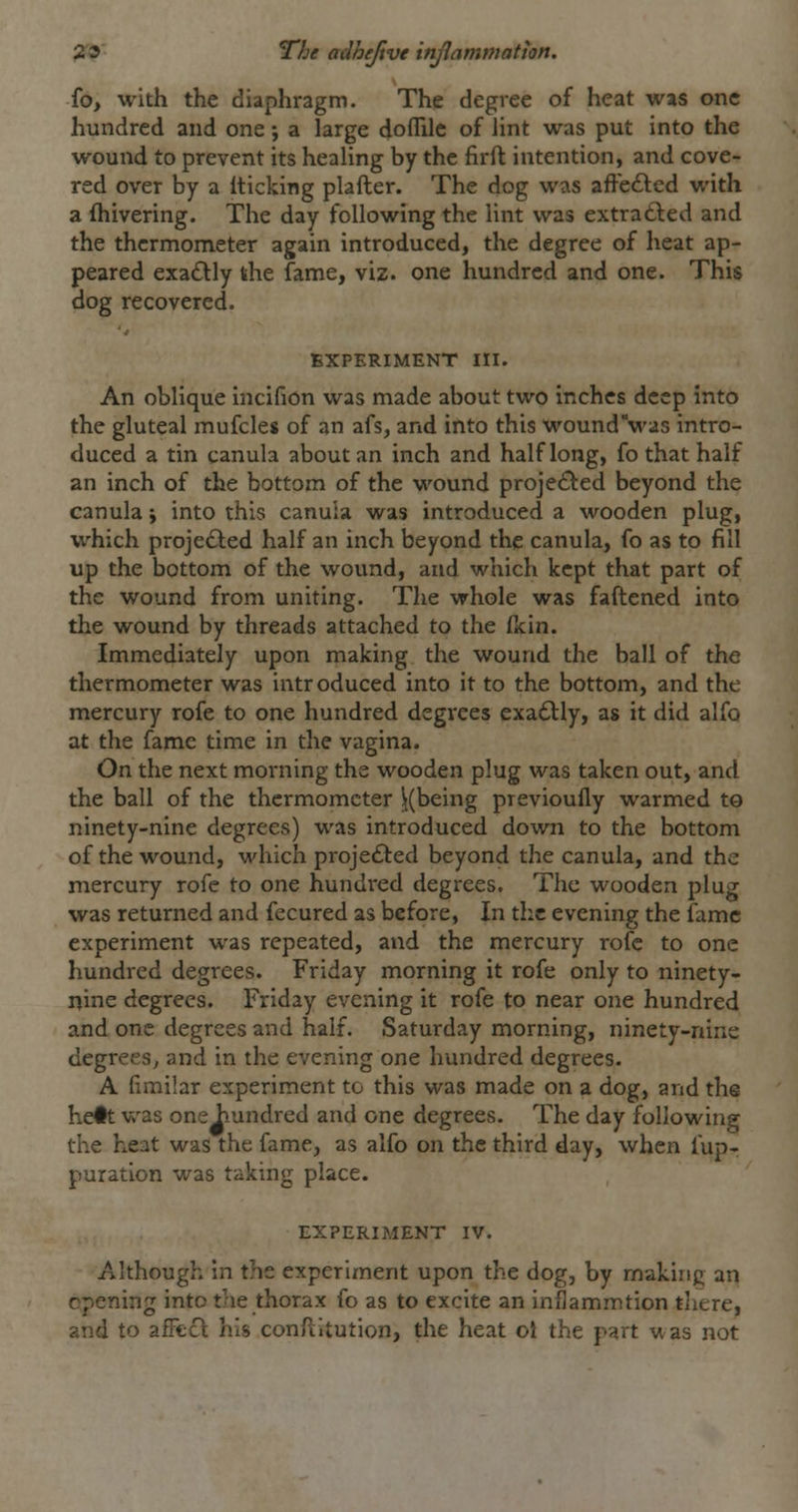 fo, with the diaphragm. The degree of heat was one hundred and one; a large doflile of lint was put into the wound to prevent its healing by the firft intention, and cove- red over by a iticking plafter. The dog was affe£led with a fhivering. The day following the lint was extracted and the thermometer again introduced, the degree of heat ap- peared exa£Hy khe fame, viz. one hundred and one. This dog recovered. EXPERIMENT III. An oblique incifion was made about two inches deep into the gluteal mufcles of an afs, and into this woundVas intro- duced a tin ganula about an inch and half long, fo that half an inch of the bottom of the wound proje£^ed beyond the canula \ into this canuia was introduced a wooden plug, which projedled half an inch beyond the canula, fo as to fill up the bottom of the wound, and which kept that part of the wound from uniting. The whole was faftened into the wound by threads attached to the fkin. Immediately upon making the wound the ball of the thermometer was intr oduced into it to the bottom, and the mercury rofe to one hundred degrees exadlly, as it did alfo at the fame time in the vagina. On the next morning the wooden plug was taken out, and the ball of the thermometer |(being previoufly warmed t© ninety-nine degrees) was introduced down to the bottom of the wound, which projedled beyond the canula, and the mercury rofe to one hundred degrees. The wooden plug was returned and fecured as before, In tlic evening the fame experiment was repeated, and the mercury rofe to one hundred degrees. Friday morning it rofe only to ninety- nine degrees. Friday evening it rofe to near one hundred and one degrees and half. Saturday morning, ninety-nine degrees^ and in the evening one hundred degrees. A (imibr experiment to this was made on a dog, and the he#t was one iiundred and one degrees. The day following the heat was the fame, as alfo on the third day, when fup^ puration was tiiking place. EXPERIMENT IV. Although in the experiment upon the dog, by making an opening into the thorax fo as to excite an inflammtion there, and to afFccl: his con/litution, the heat ot the part was not