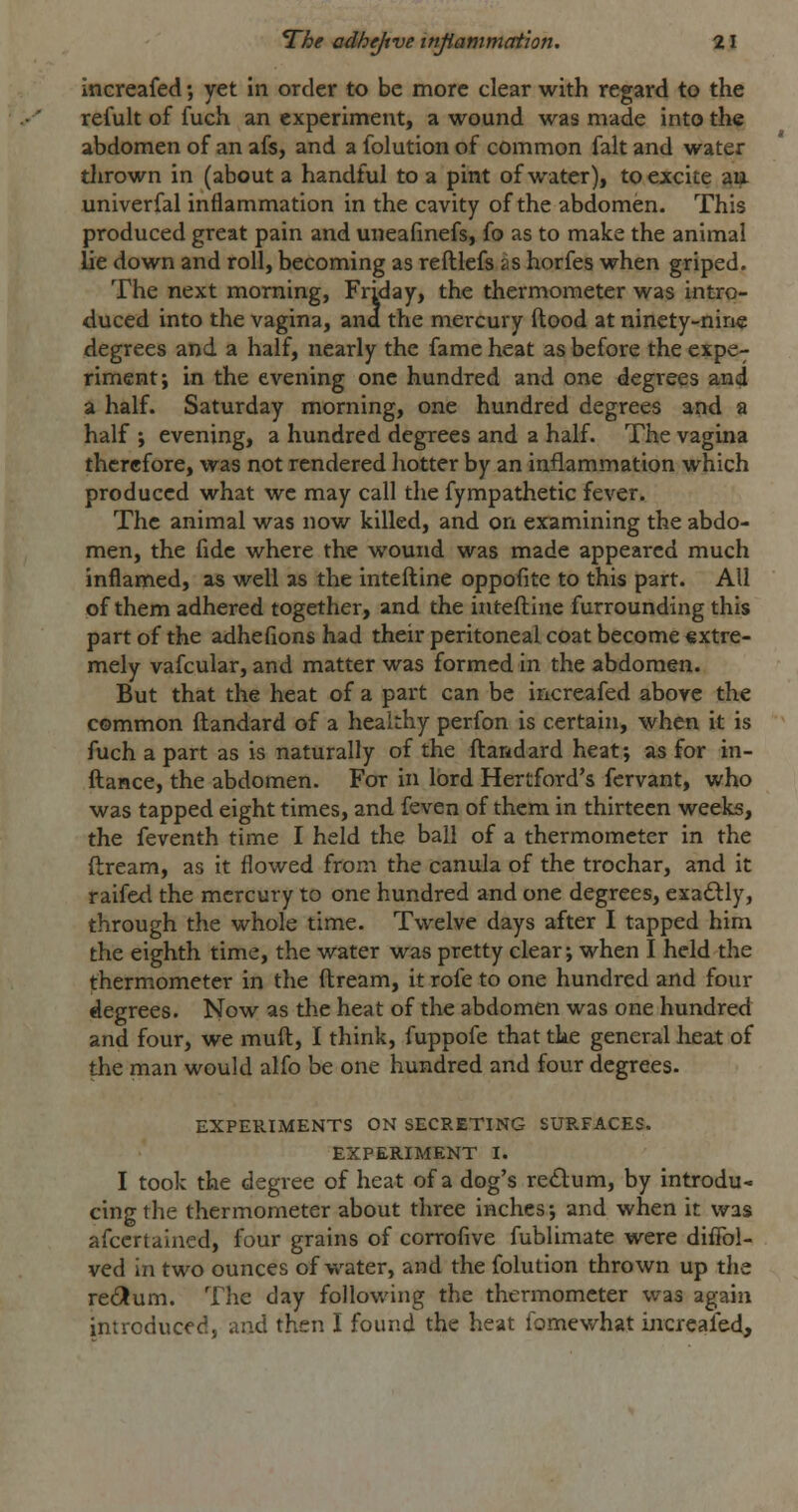 increafed •, yet in order to be more clear with regard to the refult of fuch an experiment, a wound was made into the abdomen of an afs, and a folution of common fait and water thrown in (about a handful to a pint of water), to excite am. univerfal inflammation in the cavity of the abdomen. This produced great pain and uneafinefs, fo as to make the animal lie down and roll, becoming as refllefs as horfes when griped. The next morning, Friday, the thermometer was intro- duced into the vagina, and the mercury ftood at ninety-nine degrees and a half, nearly the fame heat as before the expe- riment; in the evening one hundred and one degrees and a half. Saturday morning, one hundred degrees and a half ; evening, a hundred degrees and a half. The vagina therefore, was not rendered hotter by an inflammation which produced what we may call the fympathetic fever. The animal was now killed, and on examining the abdo- men, the fide where the wound was made appeared much inflamed, as well as the inteftine oppofite to this part. All of them adhered together, and the inteftine furrounding this part of the adhefions had their peritoneal coat become €xtre- mely vafcular, and matter was formed in the abdomen. But that the heat of a part can be increafed above the common ftandard of a healthy perfon is certain, when it is fuch a part as is naturally of the ftandard heat; as for in- ftance, the abdomen. For in lord Hertford's fcrvant, who was tapped eight times, and feven of them in thirteen weeks, the feventh time I held the ball of a thermometer in the ftream, as it flowed from the canula of the trochar, and it raifed the mercury to one hundred and one degrees, exadlly, through the whole time. Twelve days after I tapped him the eighth time, the water was pretty clear; when I held the thermometer in the ftream, it rofe to one hundred and four degrees. Now as the heat of the abdomen was one hundred and four, we muft, I think, fuppofe that the general heat of the man would alfo be one hundred and four degrees. EXPERIMENTS ON SECRETING SURFACES. EXPERIMENT I. I took the degree of heat of a dog's redlum, by introdu- cing the thermometer about three inches; and when it was afccrtained, four grains of corrofive fublimate were diffol- ved in two ounces of water, and the folution thrown up the refilum. The day following the thermometer was again introduced, and then I found the heat fomewhat ijicreafed.