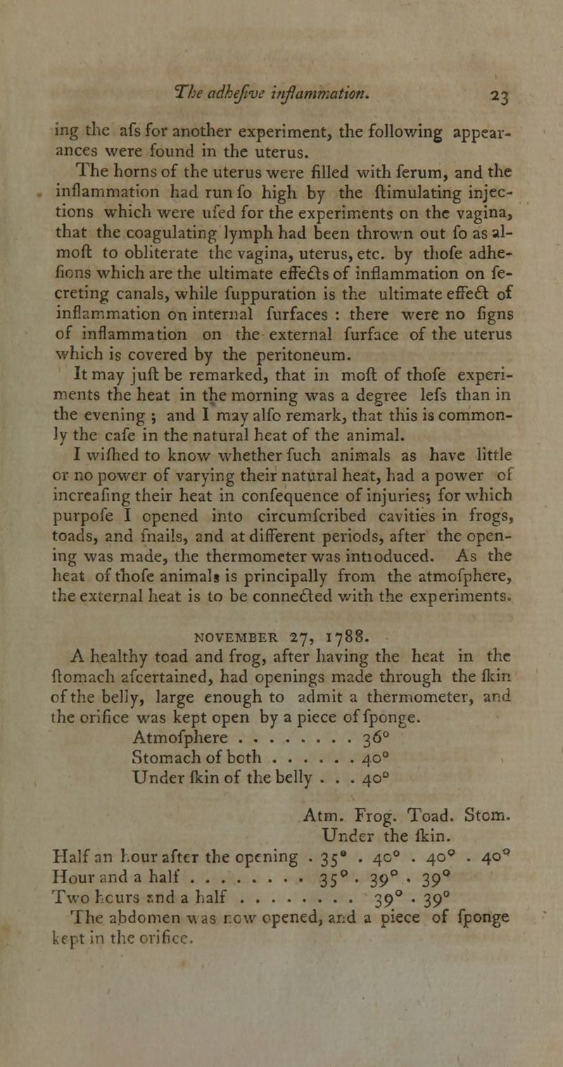 ing the afs for another experiment, the following appear- ances were found in the uterus. The horns of the uterus were filled with ferum, and the inflammation had run fo high by the ftimulating injec- tions which were ufed for the experiments on the vagina, that the coagulating lymph had been thrown out fo asal- moft to obliterate the vagina, uterus, etc. by thofe adhe- fions which are the ultimate efFe£ls of inflammation on fe- creting canals, while fuppuration is the ultimate efFeft of inflammation on internal furfaces : there were no figns of inflammation on the external furface of the uterus which is covered by the peritoneum. It may juft be remarked, that hi moft of thofe experi- ments the heat in the morning was a degree lefs than in the evening ; and I may alfo remark, that this is common- ly the cafe in the natural heat of the animal. I wifhed to know whether fuch animals as have little or no power of varying their natural heat, had a power of incrcafmg their heat in confequence of injuries; for which purpofe I opened into circumfcribed cavities in frogs, toads, and fnails, and at different periods, after the open- ing was made, the thermometer was intioduced. As the heat of thofe animals is principally from the atmofphere, the external heat is to be connedled v/ith the experiments. NOVEMBER 1], I 788. A healthy toad and frog, after having the heat in the ftomach ascertained, had openings made through the fkin of the belly, large enough to admit a thermometer, and the orifice was kept open by a piece of fponge. Atmofphere 36° Stomach of both 40° Under (kin of the belly . . . 40° Atm. Frog. Toad. Stom. Under the Ikin. Half an hour after the opening . ^S* • 4^ • 4°*' • 4*^*^ Hour and a half 35^. 39*^ . 39° Two hcurs snd a half 39° . 39° The abdomen m as new opened, and a piece of fponge kept in the orHicc.