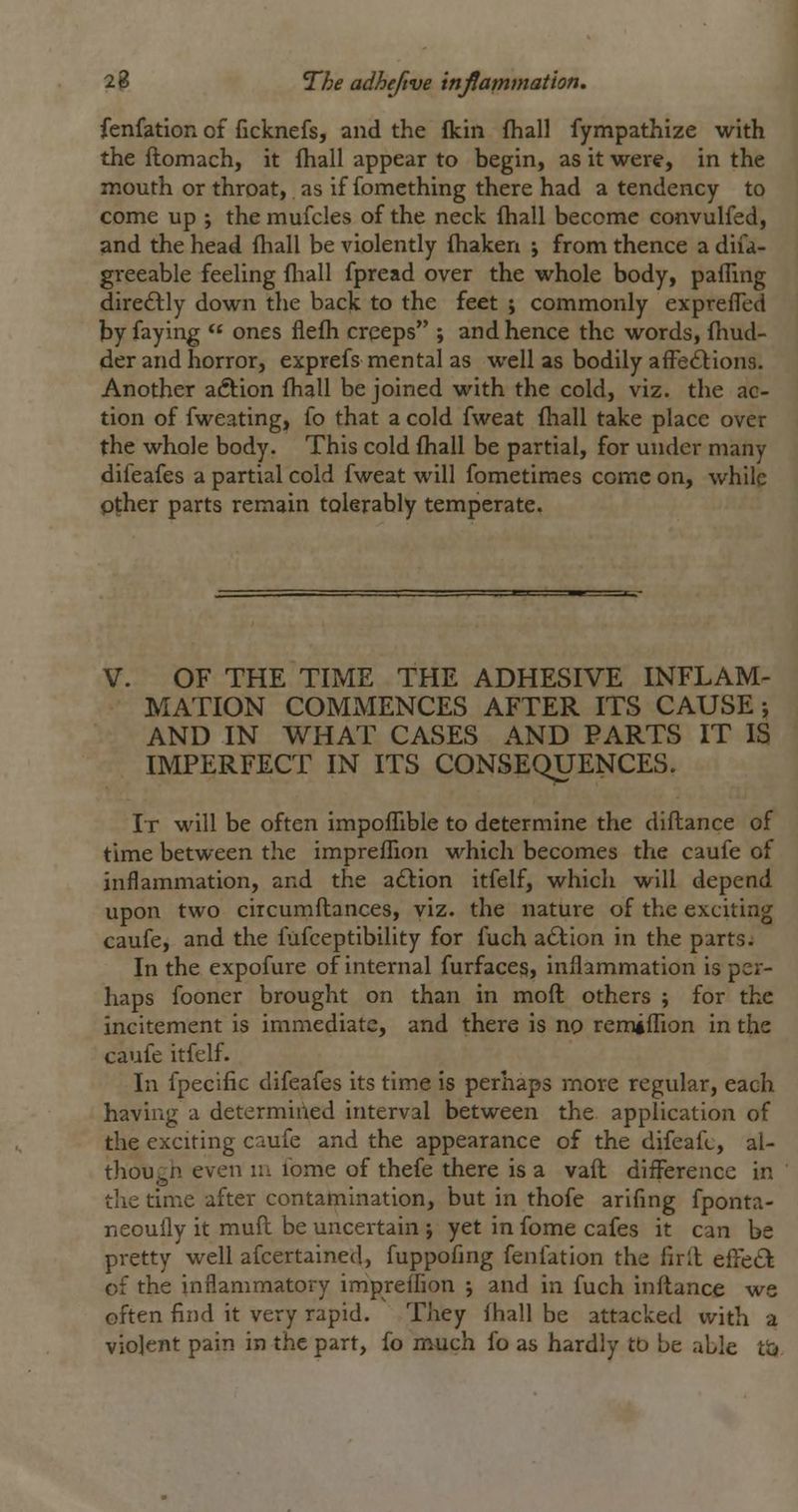 fenfation of ficknefs, and the flcin (hall fympathize with the ftomach, it fhall appear to begin, as it were, in the mouth or throat, as if fomething there had a tendency to come up ; the mufcles of the neck fhall become convulfed, and the head fhall be violently {haken ; from thence a difa- greeable feeling (hall fpread over the whole body, pafiing dire6lly down the back to the feet j commonly expreffed by faying ones flefh creeps ; and hence the words, fhud- der and horror, exprefs mental as well as bodily affedlions. Another aiftion fhall be joined with the cold, viz. the ac- tion of fweating, fo that a cold fweat fliall take place over the whole body. This cold fhall be partial, for under many difeafes a partial cold fweat will fometiraes come on, while pther parts remain tolerably temperate. V. OF THE TIME THE ADHESIVE INFLAM- MATION COMMENCES AFTER ITS CAUSE; AND IN WHAT CASES AND PARTS IT IS IMPERFECT IN ITS CONSEQUENCES. It will be often impofTible to determine the diftance of time between the imprefTion which becomes the caufe of inflammation, and the adlion itfelf, which will depend upon two circumftances, viz. the nature of the exciting caufe, and the fufceptibility for fuch adlion in the parts. In the expofure of internal furfaces, inflammation is per- haps fooner brought on than in moft others ; for the incitement is immediate, and there is no remilTion in the caufe itfelf. In fpecific difeafes its time is perhaps more regular, each having a determined interval between the application of the exciting caufe and the appearance of the difeafc, al- thoUj^n even m ibme of thefe there is a vaft difference in the time after contamination, but in thofe arifing fponta- neoully it mufl be uncertain ; yet in fome cafes it can be pretty well afcertained, fuppofing fenfation the firll effeft of the inflammatory impreffion j and in fuch inftance we often find it very rapid. They fhall be attacked with a violent pain in the part, fo much fo as hardly tb be able tij