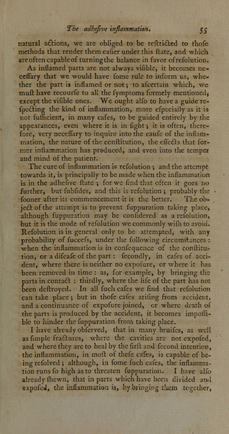 natural actions, we are obliged to be refl:ri£tcd to tliofe methods that render them eafier under this ftate, and which are often capable of turning the balance in favor of refolution. As inflamed parts are not always vifible, it becomes ne- ccflary that we would have fome rule to inform us, whe- ther the part is inflamed or not; to afcertain which, we mufl: have recourfe to aK the fymptoms formcly mentioned, except the vifible ones. We ought alfo to have a guide re- fpc£ling the kind of inflammation, more efpeciaily as it is not fufiicierrt, in many cafes, to be guided entirely by the appearances, even where it is in fight •, it is often, there- fore, very necefl^ary to inquire into the caufe of the inflam- mation, the nature of the conftitution, the efi^efts that for- mer inflammation has produced, and even into the temper and mind of the patient. The cure of inflammation Is refolution ; and the attempt towards it, is principally to be made when the inflammation is in the adhefive ftate ; for we find that often it goes no further, but fubfides, and this is refolution ; probably the fooner after its commencement it is the better. The ob- je£lofthe attempt is to prevent fuppuration taking place, although fuppuration may be confidered as a refolution, but it is the mode of refolution we commonly wifii to avoid. Refolution is in general only to be attempted, with any probability of fuccefs, under the following circumitances : when the inflammation is in confequence of the conftitu- tion, or a difeafe of the part: fecondly, in cafes of acci- dent, where there is neither no expofure, or where It has been removed in time : as, for example, by bringing the parts in conta£l : tliirdly, where the life of the part has not been deftroyed. In all fucli cafes we find that refolution can take place; but in thofc cafes arifing from accident, and a continuance of expofure joined, or where death of the parts is produced by the accident, it becomes impofli- ble to hinder the fuppuration from taking place. I have already obferved, that in many bruifes, as well as fimple fra£tures, where the cavities are not expofed, and where they are to heal by the firit and fecond intention, the inflammation. In moft of thefe cafes, is capable of be- ing refolved ; although, in fome fuch cafes, the inflamma- tion runs fo high as to threaten fuppuration. I have alfo already (hewn, that in parts which have been divided and expofed, the inflammation is, by bringing them together.