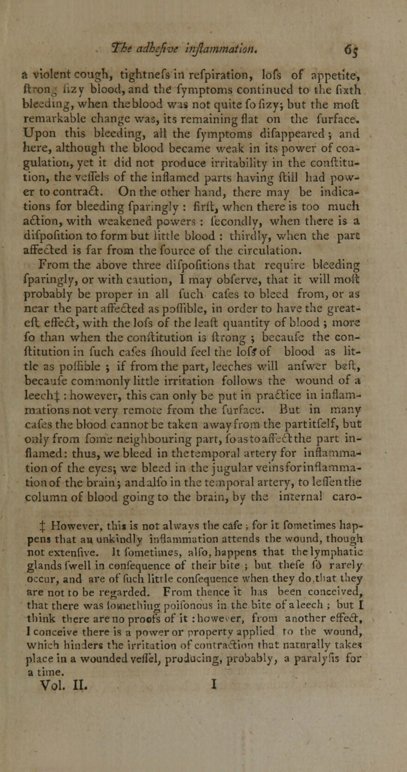 A violent cough, tightnefs in refpiratlon, lofs of appetite, ftron.^ lizy blood, and the fymptoms continued to the fixth bleeding, when the blood was not quite fofiTiy; but the moft remarkable change was, its remaining flat on the furface. Upon this bleeding, all the fymptoms difappeared; and here, although the blood became weak in its power of coa- gulation, yet it did not produce irritability in the conftitu- tion, the vclTels of the inflamed parts having ftiil had pow- er to contra6t. On the other hand, there may be indica- tions for bleeding fpanngly : firlt, when there is too much adlion, with weakened powers : I'econdly, when there is a difpofition to form but little blood : thirdly, when the part aflFected is far from the fource of the circulation. From the above three difpofitions that require bleeding fparingly, or with caution, I may obferve, that it will moft probably be proper in all fuch cafes to bleed from, or as near the part afFe6led as poflible, in order to have the great- e(i effe£l, with the lofs of the lead quantity of blood ; more fo than when the conilitution is ftrong ; becaufe the con- flitution in fuch cafes fliould feel the loff of blood as lit- tle as poifible j if from the part, leeches will anfwer bsfl, becaufe commonly little irritation follows the wound of a leech:!:: however, this can only be put in practice in inflam- mations not very remote from the furface. But in many cafes the blood cannot be taken away from the partitfelf, but only from fome neighbouring part, foastoafFdiStthe part in- flamed: thus, we bleed in the temporal artery for inflamma- tion of the eyes; we bleed in the jugular veins for inflamma- tion of the brain; andalfo in the temporal artery, to le(Tenthe column of blood going to the brain, by the internal caro- X However, this is not always the cafe ; for it fomctimes hap- pens that an unkindly inflammation attends the wound, though not extenfive. It fomctimes, alfo, happens that the lymphatic glands fwell in confequence of their bite ; but thefe fd rarely occur, and are of fuch little confequence when they do.that they are not to be regarded. From thence it has been conceived, that there was lomething poifonous in the bite of a leech ; but I think there are no pi-oofs of it : however, from another effeft, I conceive there is a power or property applied to the wound, which hinders the irritation of contra^flinn that naturally takes place in a wounded veflcl, producing, probably, a paralyfis for a time. Vol. II. 1