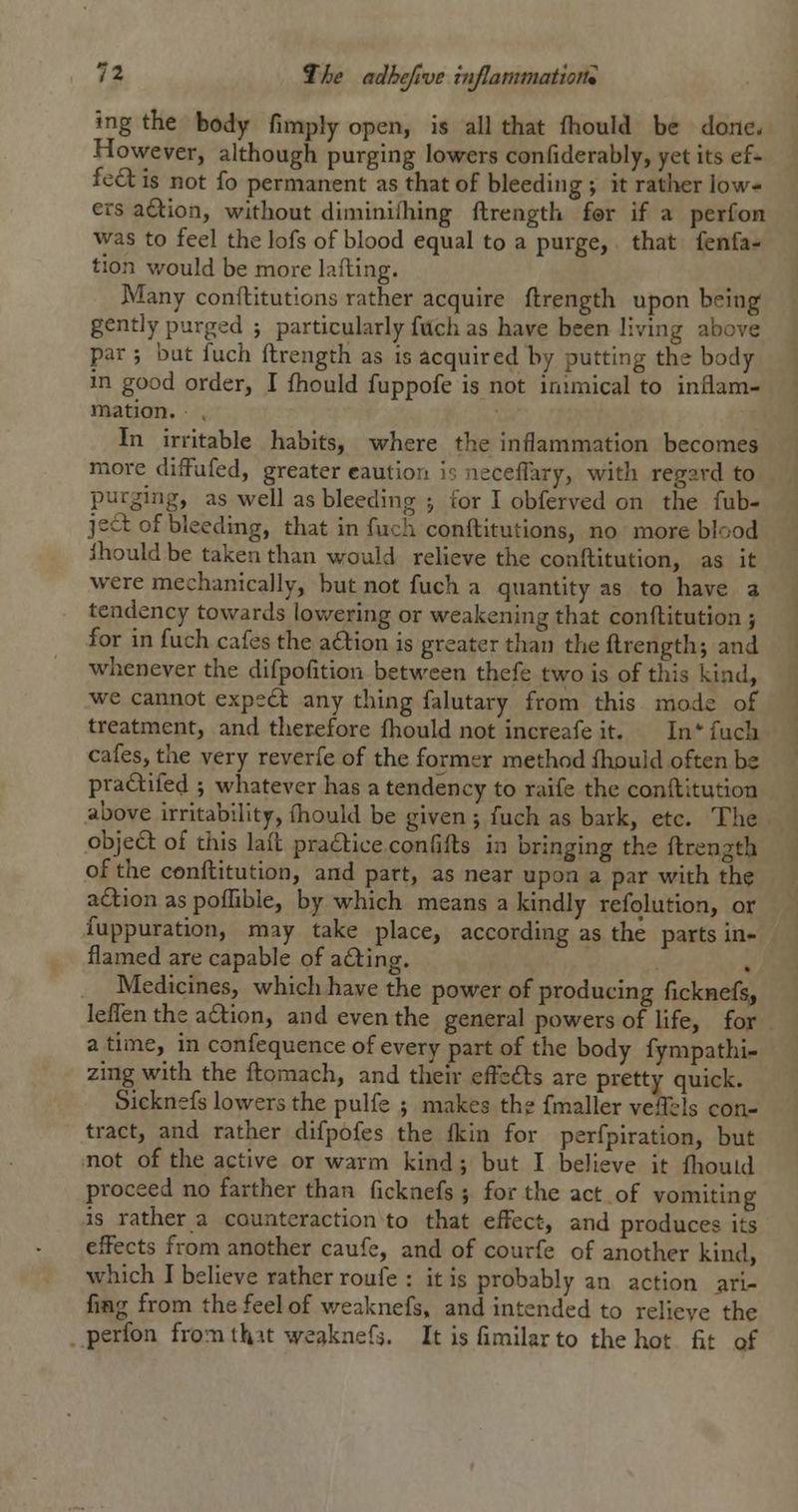 ing the body fimply open, is all that fhould be done. However, although purging lowers confiderably, yet its ef- fe£l is not fo permanent as that of bleeding ; it rather low- ers a£l:ion, without diminiiliing ftrength for if a perfon was to feel the lofs of blood equal to a purge, that fenfa- tion v/ould be more Lifting. Many conftitutions rather acquire ftrength upon being gently purged j particularly fucii as have been living above par ; but fuch ftrength as is acquired by putting the body in good order, I ftiould fuppofe is not innnical to inflam- mation. In irritable habits, where the inflammation becomes more diffufed, greater cautlorx ir. nsceflary, with regard to purging, as well as bleeding j for I obferved on the fub- jecl of bleeding, that in fuch conftitutions, no more blood ihould be taken than would relieve the conftitution, as it were mechanically, but not fuch a quantity as to have a tendency towards lov/ering or weakening that conftitution j for in fuch cafes the adion is greater than the ftrength; and whenever the difpofition between thefe two is of this kind, we cannot expe6l any thing falutary from this mode of treatment, and therefore fhould not increafe it. In-fuch cafes, the very reverfe of the former method fhould often hz pra6lifed ; whatever has a tendency to raife the conftitution above irritability, ftiould be given ; fuch as bark, etc. The objecSl of this laft pradice confifts in bringing the ftrength of the conftitution, and part, as near upon a par with the a£lion as poflible, by which means a kindly refolution, or fuppuration, may take place, according as the parts in- flamed are capable of aiding. Medicines, which have the power of producing ficknefs, leften the adlion, and even the general powers of life, for a time, in confequence of every part of the body fympathi- zing with the ftomach, and their efi'sfts are pretty quick. Sicknefs lowers the pulfe ; makes the fmaller veflels con- tract, and rather difpofes the flcin for perfpiration, but not of the active or warm kind ; but I believe it fliouid proceed no farther than ficknefs ; for the act of vomiting is rather a counteraction to that efFect, and produces its effects from another caufe, and of courfe of another kind, which I believe rather roufe : it is probably an action ^ri- fmg from the feel of v/eaknefs, and intended to relieve the perfon fronaih It weaknefs. It is fimilar to the hot fit of