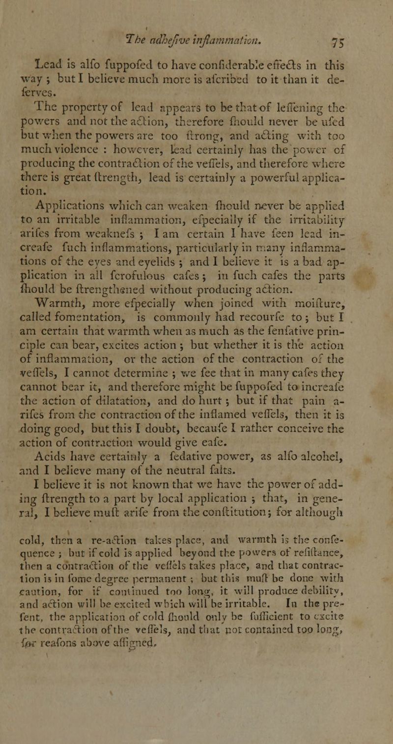 Lead is alfo fuppofed to have confiderable efFe«3:s in this way ; but I believe much more is alcribed to it than it de- fer vcs. The property of lead appears to be that of leiTening the powers and not the a£lion, therefore fhould never be ufed but when the powers are too ilrong, and ailing with too much violence : however, kad certainly has the power of producing the contraftion of the vefTels, and therefore where there is great (Irength, lead is certainly a powerful applica- tion. Applications which can weaken fhould never be applied to an irritable inflammation, efpeciaily if the irritability arifes from weaknefs ; I am certain 1 have feen lead in- creafc fuch inflammations, particularly in many inflamm^a- tions of the eyes and eyelids ; and I believe it is a bad ap- plication in all fcrofulous cafes ; in fuch cafes the parts fhiould be flrengthened without producing action. Warmth, more efpeciaily when joined with moiilure, called fomentation, is commonly had recourfe to ; but I am certain that warmth when as much as the fenfative prin- ciple can bear, excites action ; but whether it is the action of inflammaiion, or the action of the contraction of the veflels, I cannot determine ; v/e fee that in many cafes they cannot bear it, and therefore might be fuppofed to increafe the action of dilatation, and do hurt •, but if that pain a- rifes from the contraction of the inflamed veflels, then it is doing good, but this I doubt, becaufe I rather conceive the action of contraction would give eafe. Acids have certainly a fedative power, as alfo alcohel, and I believe many of the neutral faits. I believe it is not known that we have the power of add- ing ftrength to a part by local application j that, in gene- ral, I believe muft arife from the conflitution; for although cold, then a re-aftion takes place, and warmth is the confe- cjuence ; but if cold is applied beyond the powers of refilfance, then a contraction of the veflels takes place, and that contrac- tion is in fomc degree permanent ; but this mufl be done with caution, for if coniinued too ioiv^, it will produce debilitv, and action will be excited which will be irritable. In the pre- fent, the application of cold fiionld only be fufllcient to excite the contraciion of the veflels, and that uot contained too lon,'^, fot- reafons above afliOTcd,