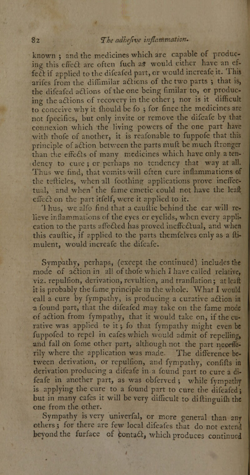 known ; and the medicines which are capable of produc- ing this efred are often fuch a? would either have an ef- feft if applied to the difeafed part, or would increafe it. This arifes from the diflimilar actions of the two parts ; that is, the difeafed adlions of the one being fimilar to, or produc- ing the actions of recovery in the other j nor is it difficult to conceive why it fhould be fo \ for fmce the medicines arc not fpecifics, but only invite or remove the difeafe by that connexion which the living powers of the one part have with thofe of another, it is reafonable to fuppofe that this principle of adion betv/een the parts muft be much flrongsr than rhe effects of many medicines which have only a ten- dency to cure ; or perhaps no tendency that way at all. Thus we find, that vomits will often cure inflammations of the tefticles, when all foothinp; applications prove ineffec- tual, and when' the fame emetic could not have the leaft effect on the part itfelf, M^ere it applied to it. 'I hus, we alfo find that a caultie behind the ear will re- lieve inflammations of the eyes or eyelids, when every appli- cation to the parts affected has proved ineffe£lual, and when this cauftie, if applied to the parts themfclves only as a fli- mulent, M'ould increafe the difeafe. Sympathy, perhaps, (except the continued) includes the mode of atlion in all of thofe which I have called relative, viz. repulfion, derivation, revultlcn, and tranflation; at leaft it is probably the fame principle m the whole. What I would call a cure by fympathy, is producing a curative adlion in a found part, that the difeafed may take on the fame mode of action from fympathy, that it would take on, if the cu- rative was applied te it j fo that fympathy might even be fuppofed to repel in cafes which would admit of repelling, and fall on fome other part, although not the part neceffa- rily where the application was made. The difference be- tween derivation, or repulfion, and fympathy, confifts in derivation producing a difeafe in a found part to cure a di- feafe in another part, as was obferved ; while fympathy is applyhig the cure to a found part to cure the difeafed; but in many cafes it will be very difficult to diftinguifli the one from the other. Sympathy is very univerfal, or more general than any others; for there are few local difeafes that do not extend beyond the furface of tontadl, which produces continued
