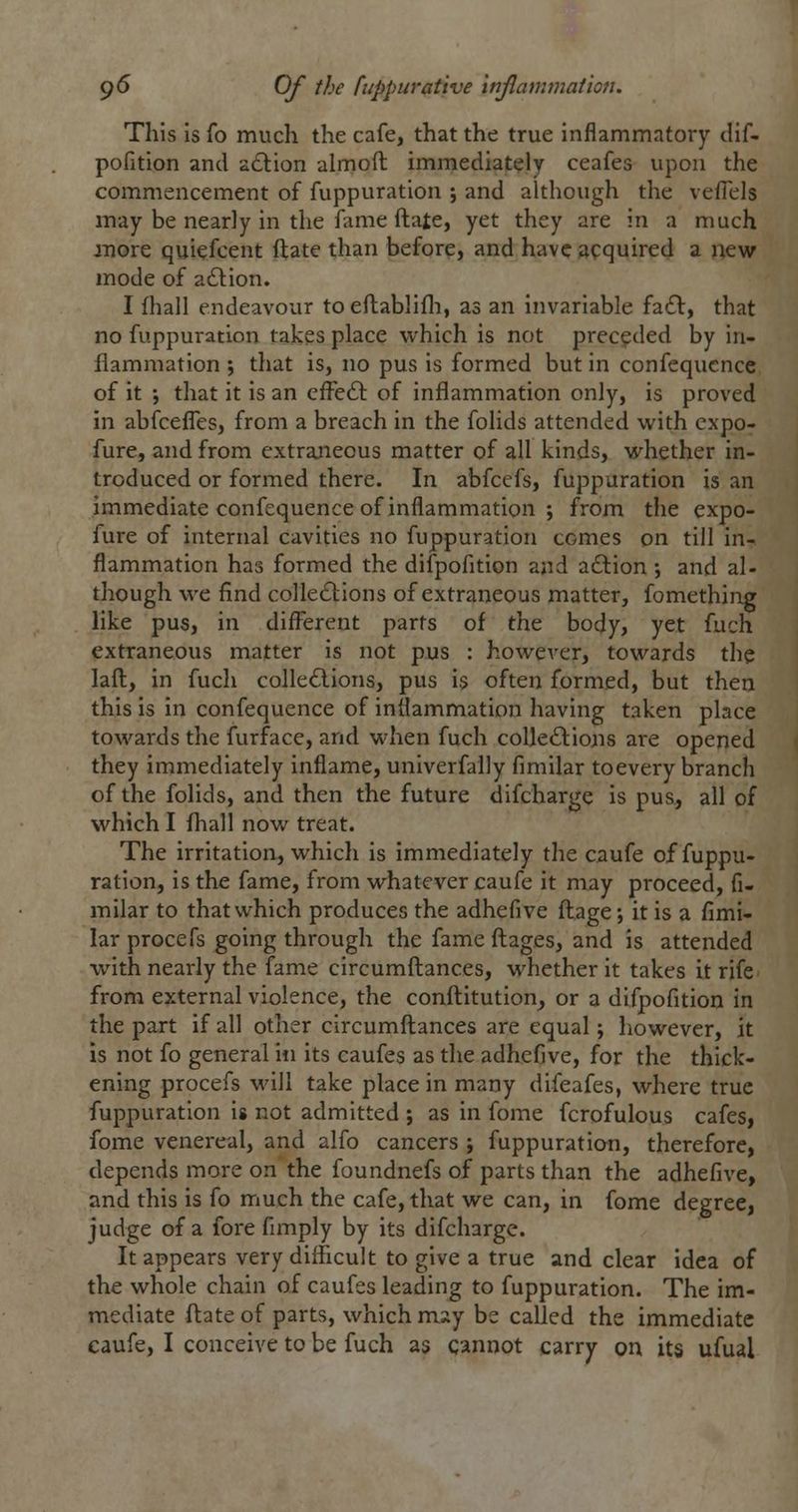 This Is fo much the cafe, that the true inflammatory dif- pofition and a£lion almoft immediately ceafes upon the commencement of fuppuration ; and although the vefTels may be nearly in the fame ftate, yet they are in a much more quiefcent ftate than before, and have acquired a new mode of action. I fhall endeavour to eflablifli, as an invariable fadt, that no fuppuration takes place which is not preceded by in- flammation ; that is, no pus is formed but in confequcncc of it -, that it is an effe6l of inflammation only, is proved in abfcefles, from a breach in the folids attended with expo- fure, and from extraneous matter of all kinds, whether in- troduced or formed there. In abfccfs, fuppuration is an immediate confequence of inflammation ; from the expo- fure of internal cavities no fuppuration comes on till in- flammation has formed the difpofition and adlion •, and al- though we find colle£lions of extraneous matter, fomething like pus, in different parts of the body, yet fuch extraneous matter is not pus : however, towards the laft:, in fuch colle6lIons, pus is often formed, but then this is in confequence of inflammation having taken place towards the furface, and when fuch coUe£lioiis are opened they immediately inflame, univerfally fimilar toevery branch of the folids, and then the future difcharge is pus, all of which I ftiall nov/ treat. The irritation, which is immediately tlie caufe of fuppu- ration, is the fame, from whatever caufe it may proceed, fi- milar to that which produces the adhefive fl:age; it is a fimi- lar procefs going through the fame fl:ages, and is attended with nearly the fame circumftances, whether it takes it rife from external violence, the conft:itution, or a difpofition in the part if all other circumfl;ances are equal; however, it is not fo general in its caufes as the adhefive, for the thick- ening procefs M'ill take place in many difeafes, where true fuppuration is not admitted ; as in fome fcrofulous cafes, fome venereal, and alfo cancers; fuppuratian, therefore, depends more on the foundnefs of parts than the adhefive, and this is fo much the cafe, that we can, in fome degree, judge of a fore fimply by its difcharge. It appears very difficult to give a true and clear idea of the whole chain of caufes leading to fuppuration. The im- mediate flate of parts, which miiy be called the immediate