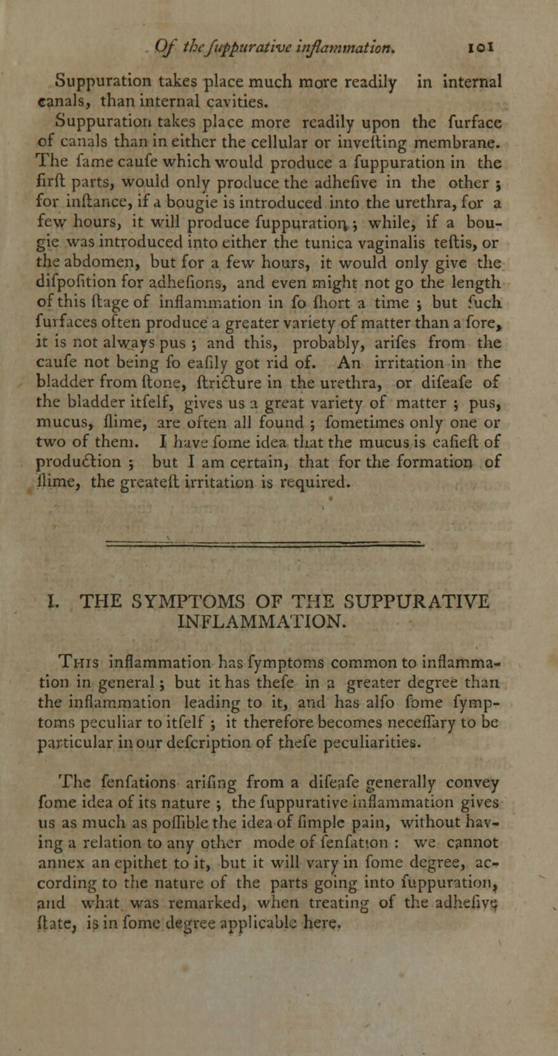 Suppuration takes place much more readily in internal eanals, than internal cavities. Suppuration takes place more readily upon the furface of canals than in either the cellular or invelling membrane. The fame caufe which would produce a fuppuration in the firft parts, would only produce the adhefive in the other j for inilance, if a bougie is introduced into the urethra, for a few hours, it will produce fuppuratior^ \ while, if a bou- gie was introduced into either the tunica vaginalis teftis, or the abdomen, but for a few hours, it would only give the difpofition for adhefions, and even might not go the length of this llage of inflammation in fo fliort a time ; but fuch furfaces often produce a greater variety of matter than a fore, it is not always pus •, and this, probably, arifes from the caufe not being fo eafdy got rid of. An irritation in the bladder from Hone, ftri£lure in the urethra, or difeafe of the bladder itfelf, gives us a great variety of matter ; pus, mucus, flime, are often all found ; fometimes only one or two of them. I have fome idea that the mucus is eafieft of produdlion j but I am certain, that for the formation of llime, the greateil irritation is required. I. THE SYMPTOMS OF THE SUPPURATIVE INFLAMMATION. This inflammation has fymptoms common to inflamma- tion in general; but it has thefe in a greater degree than the inflam.mation leading to it, and has alfo fome fymp- toms peculiar to itfelf ; it therefore becomes neceflary to be particular inourdefcription of thefe peculiarities. The fenfations arifing from a difeafe generally convey fome idea of its nature ; the fuppurative inflammation gives us as much as polhble the idea of fimple pain, without hav- ing a relation to any other mode of fenfatson : we cannot annex an epithet to it, but it will vary in fome degree, ac- cording to the nature of the parts going into fuppuration^ ^nd what was remarked, when treating of the adhefiyi^ ftate, i^ in fome degree applicable here,