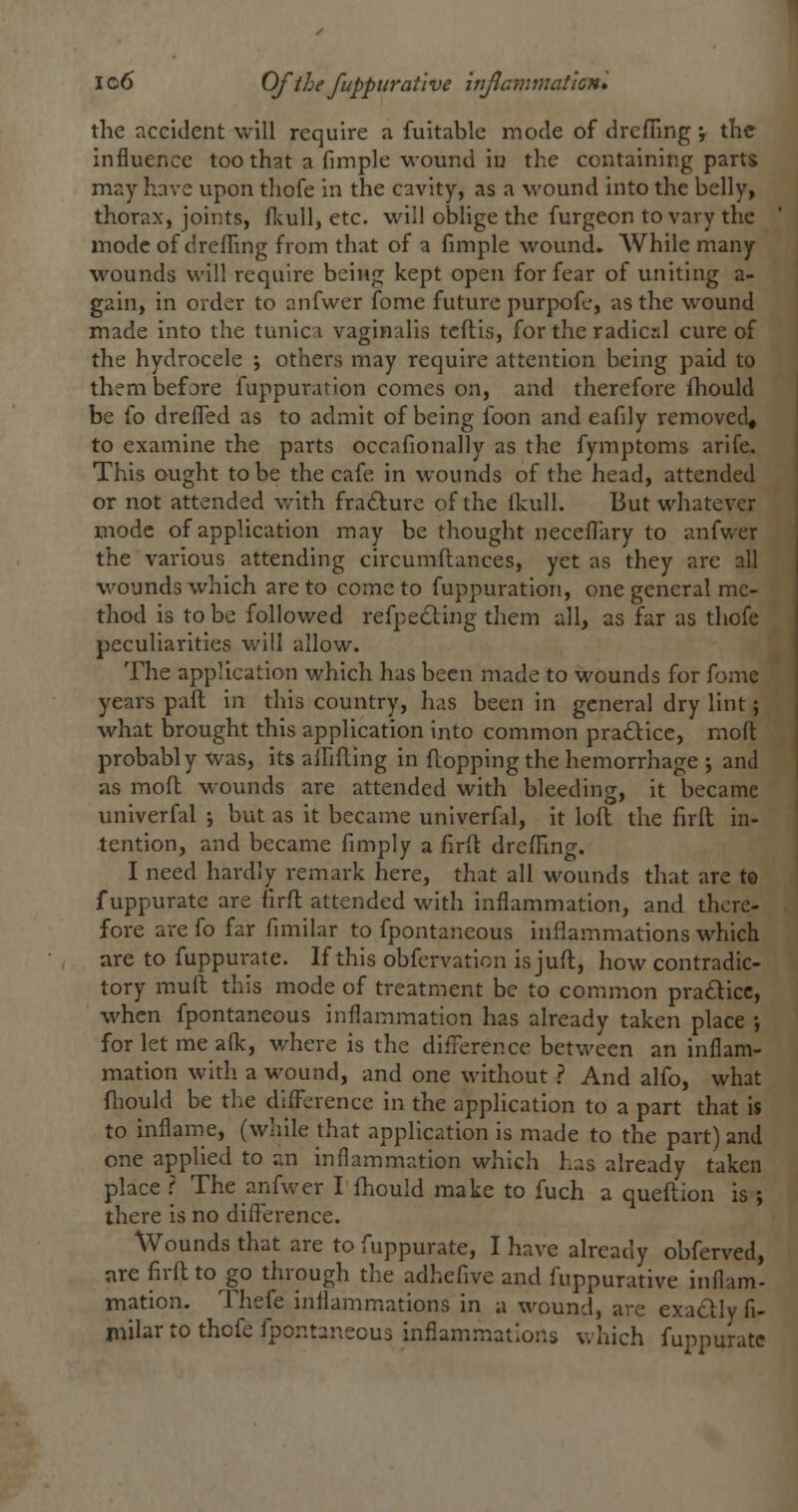 lo6 Of the fuppitratlve ittjlcinmattcn* the accident will require a fuitable mode of drcfiing ; the influence too that a fimple wound iu the containing parts may have upon thofe in the cavity, as a wound into the belly, thorax, joints, ftuU, etc. will oblige the furgeon to vary the mode of drcfling from that of a fimple wound. AVhile many wounds will require being kept open for fear of uniting a- gain, in order to anfwer fome future purpofe, as the wound made into the tunic v vaginalis tcftis, for the radical cure of the hydrocele j others may require attention being paid to them before fuppuration comes on, and therefore {hould be fo drefled as to admit of being foon and eafily removed^ to examine the parts occafionally as the fymptoms arife. This ought to be the cafe in wounds of the head, attended or not attended with frafturc of the ikull. But whatever mode of application may be thought neceflary to anfwer the various attending circumftances, yet as they are all wounds which are to come to fuppuration, one general me- thod is to be followed refpedling them all, as far as thofe peculiarities will allow. The application which has been made to wounds for fome years paft in this country, has been in general dry lint; what brought this application into common pradtice, mofl; probably was, its alHRing in flopping the hemorrhage ; and as mod wounds are attended with bleeding, it became univerfal -, but as it became univerfal, it loft the firft in- tention, and became fimply a firft drefling. I need hardly remark here, that all wounds that are to f uppurate are firft attended with inflammation, and there- fore are fo far fimilar to fpontaneous inflammations which are to fuppurate. If this obfervation isjuft, how contradic- tory muft this mode of treatment be to common pradicc, when fpontaneous inflammation has already taken place ; for let me aflc, where is the difference between an inflam- mation with a wound, and one without ? And alfo, what fliould be the difl^crencc in the application to a part that is to inflame, (while that application is made to the part) and one applied to an inflammation which has already taken place ? The anfwer I fhould make to fuch a queftion is ; there is no difi'erence. Wounds that are to fuppurate, I have already obferved, are firft to go through the adhefive and fuppurative inflam- mation. Thefe inflammations in a wound, are exadly fi- mjlar to thofe fpontaneous inflammations which fuppurate