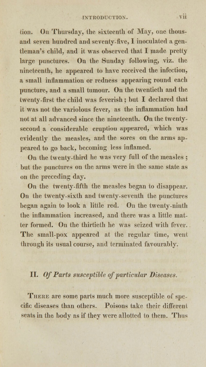 iion. On Thursday, the sixteenth of May, one thous- and seven hundred and seventy-five, I inoculated a gen- tleman's child, and it was observed that I made pretty large punctures. On the Sunday following, viz. the nineteenth, he appeared to have received the infection, a small inflammation or redness appearing round each puncture, and a small tumour. On the twentieth and the twenty-first the child was feverish; but I declared that it was not the variolous fever, as the inflammation had not at all advanced since the nineteenth. On the twenty- second a considerable eruptiou appeared, which was evidently the measles, and the sores on the arms ap- peared to go back, becoming less inflamed. On the twenty-third lie was very full of the measles ; but the punctures on the arms were in the same state as on the preceding day. On the twenty-fifth the measles began to disappear. On the twenty-sixth and twenty-seventh the punctures began again to look a little red. On the twenty-ninth the inflammation increased, and there was a little mat- ter formed. On the thirtieth he was seized with fever. The small-pox appeared at the regular time, went through its usual course, and terminated favourably. II. Of Parts susceptible of'particular Diseases. There are some parts much more susceptible of spe- cific diseases than others. Poisons take their different seats in the body as if they were allotted to them. Thus