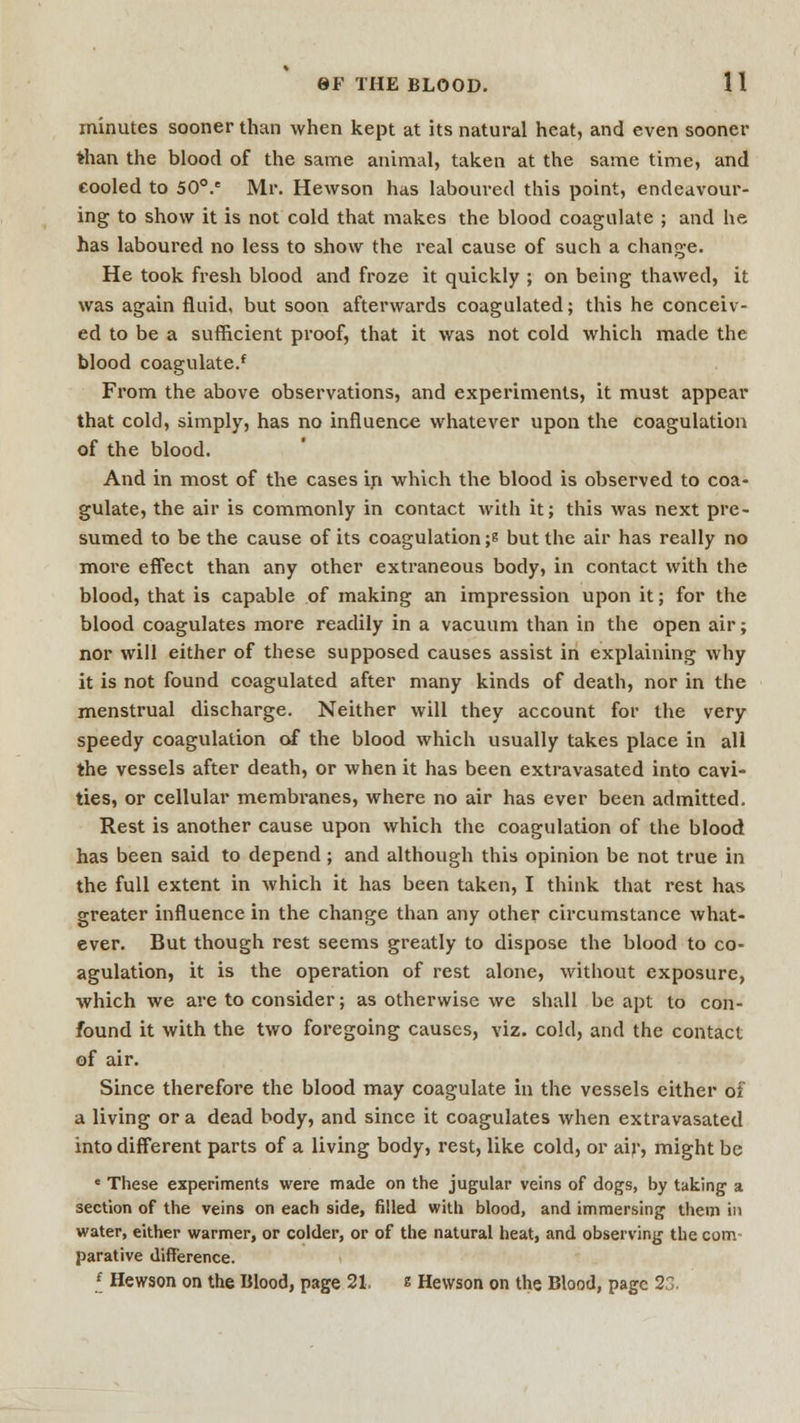 minutes sooner than when kept at its natural heat, and even sooner than the blood of the same animal, taken at the same time, and cooled to 50°.e Mr. Hewson has laboured this point, endeavour- ing to show it is not cold that makes the blood coagulate ; and he has laboured no less to show the real cause of such a change. He took fresh blood and froze it quickly ; on being thawed, it was again fluid, but soon afterwards coagulated; this he conceiv- ed to be a sufficient proof, that it was not cold which made the blood coagulated From the above observations, and experiments, it must appear that cold, simply, has no influence whatever upon the coagulation of the blood. And in most of the cases in which the blood is observed to coa- gulate, the air is commonly in contact with it; this was next pre- sumed to be the cause of its coagulation ;s but the air has really no more effect than any other extraneous body, in contact with the blood, that is capable of making an impression upon it; for the blood coagulates more readily in a vacuum than in the open air; nor will either of these supposed causes assist in explaining why it is not found coagulated after many kinds of death, nor in the menstrual discharge. Neither will they account for the very speedy coagulation of the blood which usually takes place in all the vessels after death, or when it has been extravasated into cavi- ties, or cellular membranes, where no air has ever been admitted. Rest is another cause upon which the coagulation of the blood has been said to depend; and although this opinion be not true in the full extent in which it has been taken, I think that rest has greater influence in the change than any other circumstance what- ever. But though rest seems greatly to dispose the blood to co- agulation, it is the operation of rest alone, without exposure, which we are to consider; as otherwise we shall be apt to con- found it with the two foregoing causes, viz. cold, and the contact of air. Since therefore the blood may coagulate in the vessels either of a living or a dead body, and since it coagulates when extravasated into different parts of a living body, rest, like cold, or air, might be e These experiments were made on the jugular veins of dogs, by taking a section of the veins on each side, filled with blood, and immersing them in water, either warmer, or colder, or of the natural heat, and observing the com- parative difference. * Hewson on the Blood, page 21, e Hewson on the Blood, page 23.