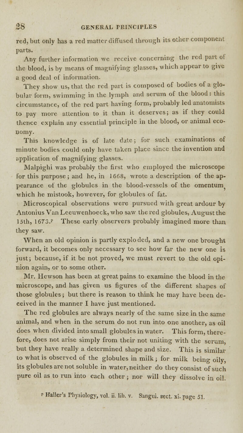 red, but only has a red matter diffused through its other component parts. Any further information we receive concerning the red part of the blood, is by means of magnifying glasses, which appear to give a good deal of information. They show us, that the red part is composed of bodies of a glo- bular form, swimming in the lymph and serum of the blood: this circumstance, of the red part having form, probably led anatomists to pay more attention to it than it deserves; as if they could thence explain any essential principle in the blood, or animal eco- nomy. This knowledge is of late date; for such examinations of minute bodies could only have taken place since the invention and application of magnifying glasses. Malpighi was probably the first who employed the microscope for this purpose ; and he, in 1668, wrote a description of the ap- pearance of the globules in the blood-vessels of the omentum which he mistook, however, for globules of fat. Microscopical observations were pursued with great ardour by Antonius Van Leeuwenhoeck, who saw the red globules, August the 15th, 1673.p These early observers probably imagined more than they saw. When an old opinion is partly exploded, and a new one brought forward, it becomes only necessary to see how far the new one is just; because, if it be not proved, we must revert to the old opi- nion again, or to some other. Mr. Hewson has been at great pains to examine the blood in the microscope, and has given us figures of the different shapes of those globules; but there is reason to think he may have been de- ceived in the manner I have just mentioned. The red globules are always nearly of the same size in the same animal, and when in the serum do not run into one another, as oil does when divided into small globules in water. This form, there- fore, does not arise simply from their not uniting with the serum, but they have really a determined shape and size. This is similar to what is observed of the globules in milk; for milk being oily, its globules are not soluble in water, neither do they consist of such pure oil as to run into each other; nor will they dissolve in oil, p Haller's Physiology, vol. ii. lib. v. Sangui. sect. xi. page 51.