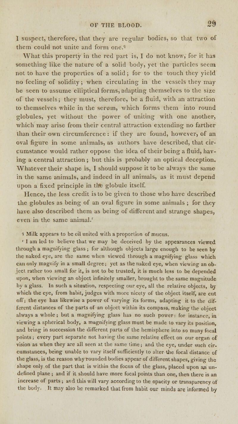 1 suspect, therefore, that they are regular bodies, so that two of them could not unite and form one.q What this property in the red part is, I do not know, for it has something like the nature of a solid body, yet the particles seem not to have the properties of a solid; for to the touch they yield no feeling of solidity; when circulating in the vessels they may be seen to assume elliptical forms, adapting themselves to the size of the vessels; they must, therefore, be a fluid, with an attraction to themselves while in the serum, which forms them into round globules, yet without the power of uniting with one another, which may arise from their central attraction extending no farther than their own circumference: if they are found, however, of an oval figure in some animals, as authors have described, that cir- cumstance would rather oppose the idea of their being a fluid, hav- ing a central attraction; but this is probably an optical deception. Whatever their shape is, I should suppose it to be always the same in the same animals, and indeed in all animals, as it must depend upon a fixed principle in the globule itself. Hence, the less credit is to be given to those who have described the globules as being of an oval figure in some animals ; for they have also described them as being of different and strange shapes, even in the same animal.1 9 Milk appears to be oil united with a proportion of mucus. r I am led to believe that we may be deceived by the appearances viewed through a magnifying glass ; for although objects large enough to be seen by the naked eye, are the same when viewed through a magnifying glass which can only magnify in a small degree; yet as the naked eye, when viewing an ob- ject rather too small for it, is not to be trusted, it is much less to be depended upon, when viewing an object infinitely smaller, brought to the same magnitude by a glass. In such a situation, respecting our eye, all the relative objects, by which the eye, from habit, judges with more nicety of the object itself, are cut off; the eye has likewise a power of varying its forms, adapting it to the dif- ferent distances of the parts of an object within its compass, making the object always a whole ; but a magnifying glass has no such power: for instance, in viewing a spherical body, a magnifying glass must be made to vary its position, and bring in succession the different parts of the hemisphere into so many focal points; every part separate not having the same relative effect on our organ of vision as when they are all seen at the same time; and the eye, under such cir- cumstances, being unable to vary itself sufficiently to alter the focal distance of the glass, is the reason why rounded bodies appear of different shapes, giving the shape only of the part that is within the focus of the glass, placed upon aji un- defined plane ; and if it should have more focal points than one, then there is an increase of parts ; ar.d this will vary according to the opacity or transparency of the body. It may also b.e remarked that from habit our minds are informed by