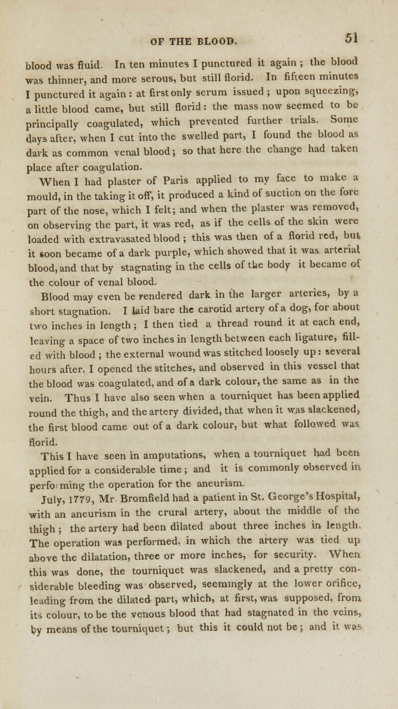 blood was fluid- In ten minutes I punctured it again ; the blood was thinner, and more serous, but still florid. In fifteen minutes I punctured it again: at first only serum issued ; upon squeezing, a little blood came, but still florid: the mass now seemed to be principally coagulated, which prevented further trials. Some days after, when I cut into the swelled part, I found the blood as dark as common venal blood; so that here the change had taken place after coagulation. When I had plaster of Paris applied to my face to make a mould, in the taking it off, it produced a kind of suction on the fore part of the nose, which I felt; and when the plaster was removed, on observing the part, it was red, as if the cells of the skin were loaded with extravasated blood ; this was then of a florid red, but it soon became of a dark purple, which showed that it was arterial blood, and that by stagnating in the cells of the body it became of the colour of venal blood. Blood may even be rendered dark in the larger arteries, by a short stagnation. I laid bare the carotid artery of a dog, for about two inches in length; I then tied a thread round it at each end, leaving a space of two inches in length between each ligature, fill- ed with blood ; the external wound was stitched loosely up: several hours after. I opened the stitches, and observed in this vessel that the blood was coagulated, and of a dark colour, the same as in the vein. Thus I have also seen when a tourniquet has been applied round the thigh, and the artery divided, that when it was slackened, the first blood came out of a dark colour, but what followed was florid. This I have seen in amputations, when a tourniquet had been applied for a considerable time ; and it is commonly observed in perfoming the operation for the aneurism. July, 1779, Mr Bromfield had a patient in St. George's Hospital, with an aneurism in the crural artery, about the middle of the thigh ; the artery had been dilated about three inches in length. The operation was performed, in which the artery was tied up above the dilatation, three or more inches, for security. When this was done, the tourniquet was slackened, and a pretty con- siderable bleeding was observed, seemingly at the lower orifice, leading from the dilated part, which, at first, was supposed, from its colour, to be the venous blood that had stagnated in the veins, by means of the tourniquet; but this it could not be; and it was