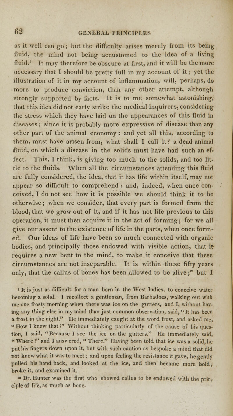 as it well can go; but the difficulty arises merely from its being fluid, the mind not being accustomed to the idea of a living fluid.1 It may therefore be obscure at first, and it will be the more necessary that I should be pretty full in my account of it; yet the illustration of it in my account of inflammation, will, perhaps, do more to produce conviction, than any other attempt, although strongly supported by facts. It is to me somewhat astonishing, that this idea did not early strike the medical inquirers, considering the stress which they have laid on the appearances of this fluid in diseases; since it is probably more expressive of disease than any other part of the animal economy : and yet all this, according to them, must have arisen from, what shall I call it? a dead animal fluid, on which a disease in the solids must have had such an ef- fect. This, I think, is giving too much to the solids, and too lit- tle to the fluids. When all the circumstances attending this fluid are fully considered, the idea, that it has life within itself, may not appear so difficult to comprehend : and, indeed, when once con- ceived, I do not see how it is possible we should think it to be otherwise; when we consider, that every part is formed from the blood, that we grow out of it, and if it has not life previous to this operation, it must then acquire it in the act of forming; for we all give our assent to the existence of life in the parts, when once form- ed. Our ideas of life have been so much connected with organic bodies, and principally those endowed with visible action, that it requires a new bent to the mind, to make it conceive that these circumstances are not inseparable. It is within these fifty years only, that the callus of bones has been allowed to be alive ;m but I 1 It is just as difficult For a man born in the West Indies, to conceive water becoming a solid. I recollect a gentleman, from Barbadoes, walking out with me one frosty morning when there was ice on the gutters, and I, without hav- ing any thing else in my mind than just common observation, said, It has been a frost in the night. He immediately caught at the word frost, and asked me, How I knew that?'' Without thinking particularly of the cause of his ques- tion, I said, Because I see the ice on the gutters. He immediately said,  Where ? and I answered,  There. Having been told that ice was a solid, he put his fingers down upon it, but with such caution as bespoke a mind that did not know what it was to meet; and upon feeling the resistance it gave, he gently pulled his hand back, and looked at the ice, and then became more bold; broke it, and examined it. «> Dr. Hunter was the first who showed callus to be endowed with the prin. cipleof lite, as much as bone-