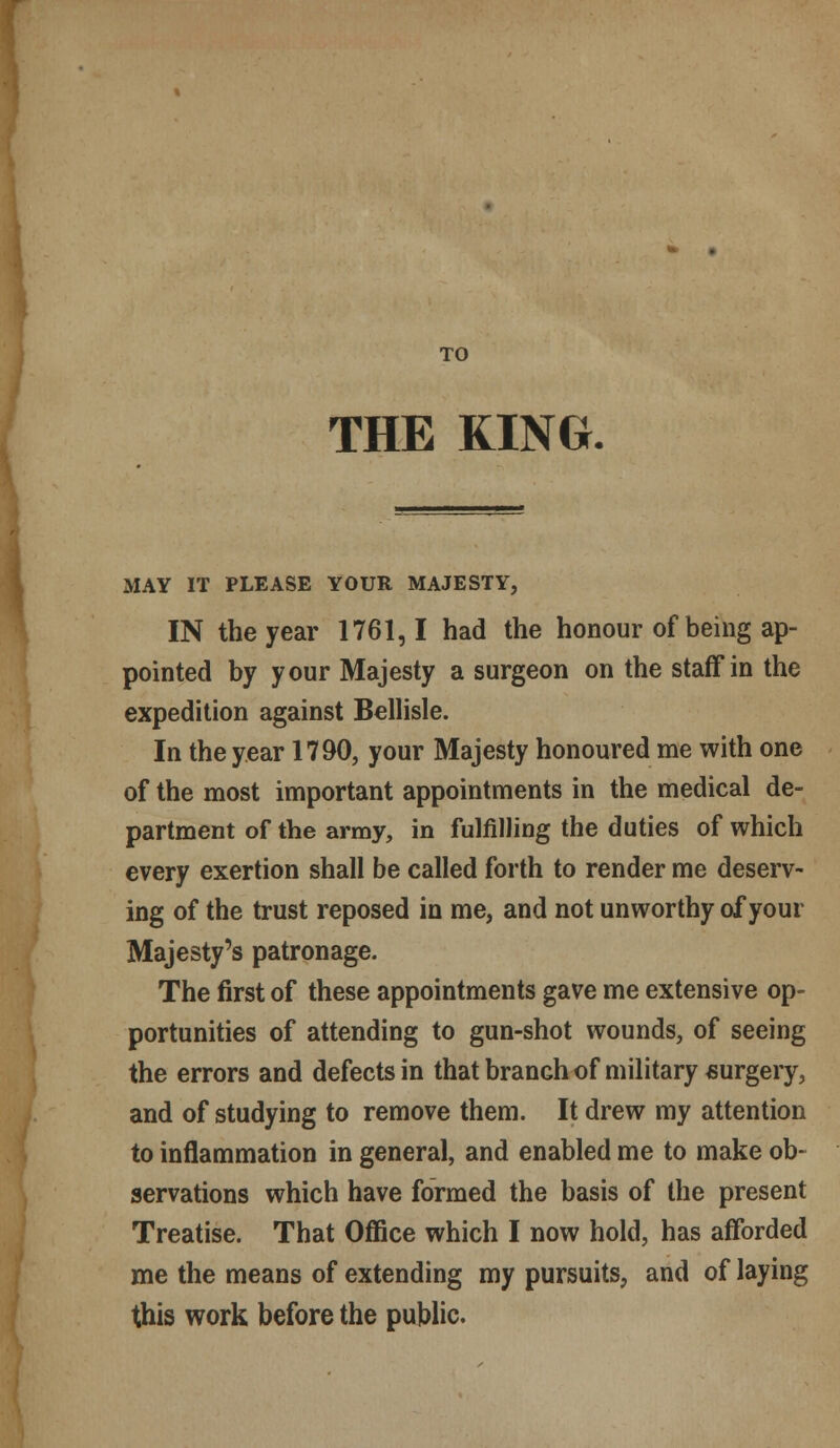 TO THE KINO. MAY IT PLEASE YOUR MAJESTY, IN the year 1761,1 had the honour of being ap- pointed by your Majesty a surgeon on the staff in the expedition against Bellisle. In the year 1790, your Majesty honoured me with one of the most important appointments in the medical de- partment of the army, in fulfilling the duties of which every exertion shall be called forth to render me deserv- ing of the trust reposed in me, and not unworthy of your Majesty's patronage. The first of these appointments gave me extensive op- portunities of attending to gun-shot wounds, of seeing the errors and defects in that branch of military surgery, and of studying to remove them. It drew my attention to inflammation in general, and enabled me to make ob- servations which have formed the basis of the present Treatise. That Office which I now hold, has afforded me the means of extending my pursuits, and of laying this work before the public.