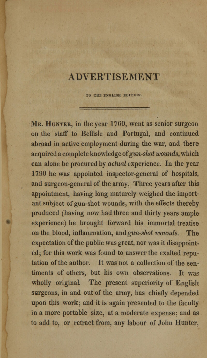 ADVERTISEMENT TO THE ENGLISH EDITION. Mr. Hunter, in the year 1760, went as senior surgeon on the staff to Bellisle and Portugal, and continued abroad in active employment during the war, and there acquired a complete knowledge of gun-shot wounds, which can alone be procured by actual experience. In the year 1790 he was appointed inspector-general of hospitals, and surgeon-general of the army. Three years after this appointment, having long maturely weighed the import- ant subject of gun-shot wounds, with the effects thereby produced (having now had three and thirty years ample experience) he brought forward his immortal treatise on the blood, inflammation, and gun-shot wounds. The expectation of the public was great, nor was it disappoint- ed; for this work was found to answer the exalted repu- tation of the author. It was not a collection of the sen- timents of others, but his own observations. It was wholly original. The present superiority of English surgeons, in and out of the army, has chiefly depended upon this work; and it is again presented to the faculty in a more portable size, at a moderate expense; and as to add to, or retract from, any labour of John Hunter,