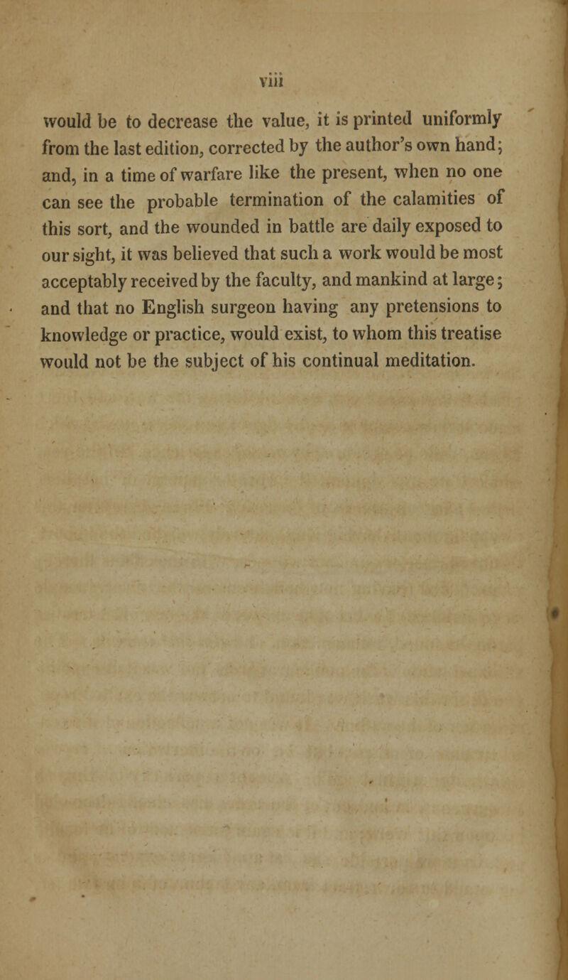 Vlll would be to decrease the value, it is printed uniformly from the last edition, corrected by the author's own hand; and, in a time of warfare like the present, when no one can see the probable termination of the calamities of this sort, and the wounded in battle are daily exposed to our sight, it was believed that such a work would be most acceptably received by the faculty, and mankind at large; and that no English surgeon having any pretensions to knowledge or practice, would exist, to whom this treatise would not be the subject of his continual meditation.