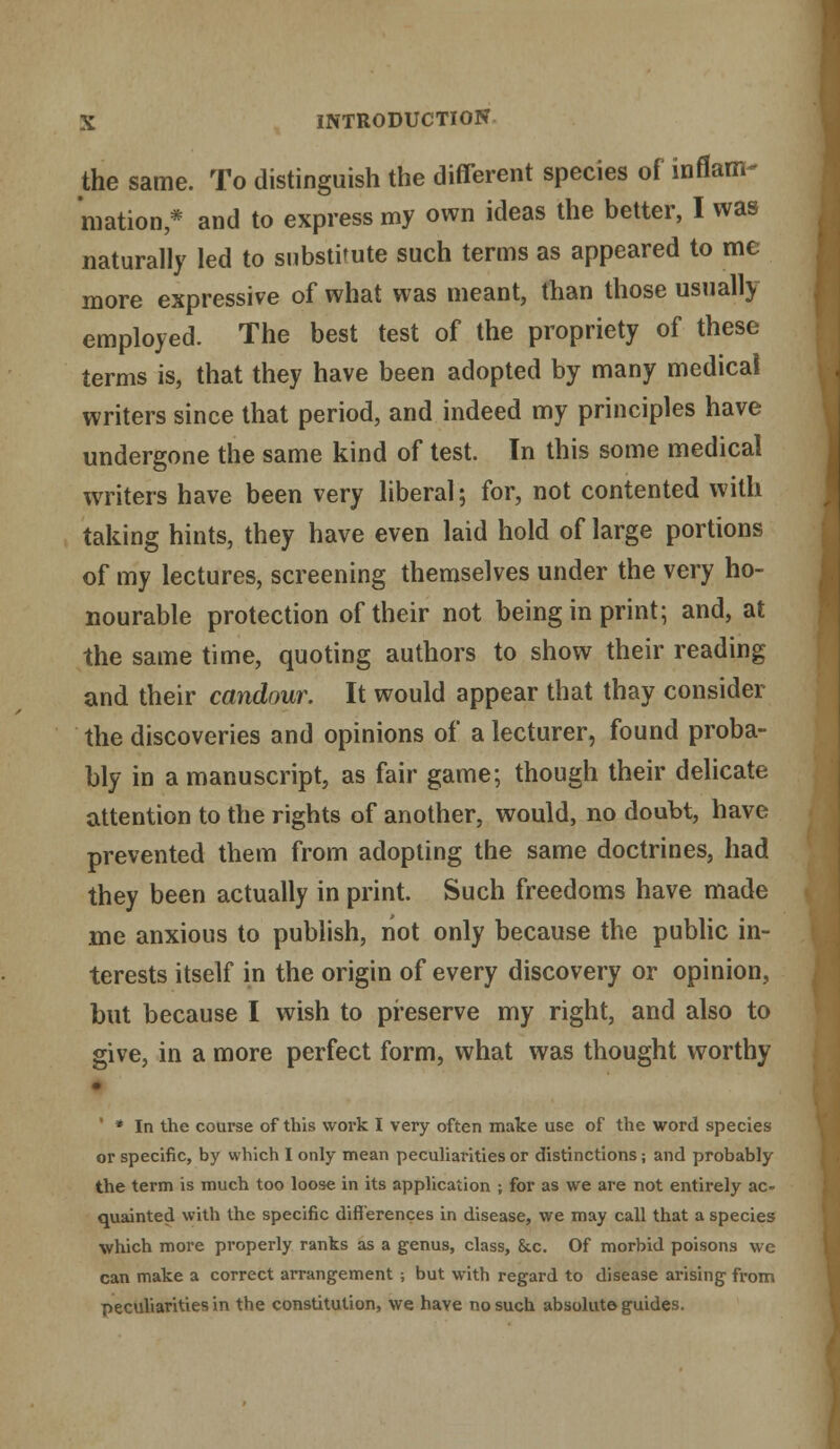 the same. To distinguish the different species of inflam- mation,* and to express my own ideas the better, I was naturally led to substitute such terms as appeared to me more expressive of what was meant, than those usually employed. The best test of the propriety of these terms is, that they have been adopted by many medical writers since that period, and indeed my principles have undergone the same kind of test. In this some medical writers have been very liberal; for, not contented with taking hints, they have even laid hold of large portions of my lectures, screening themselves under the very ho- nourable protection of their not being in print; and, at the same time, quoting authors to show their reading and their candour. It would appear that thay consider the discoveries and opinions of a lecturer, found proba- bly in a manuscript, as fair game; though their delicate attention to the rights of another, would, no doubt, have prevented them from adopting the same doctrines, had they been actually in print. Such freedoms have made me anxious to publish, not only because the public in- terests itself in the origin of every discovery or opinion, but because I wish to preserve my right, and also to give, in a more perfect form, what was thought worthy • ' * In the course of this work I very often make use of the word species or specific, by which I only mean peculiarities or distinctions; and probably the term is much too loose in its application ; for as we are not entirely ac- quainted with the specific differences in disease, we may call that a species which more properly ranks as a genus, class, &c. Of morbid poisons we can make a correct arrangement ; but with regard to disease arising from peculiarities in the constitution, we have no such absolute guides.