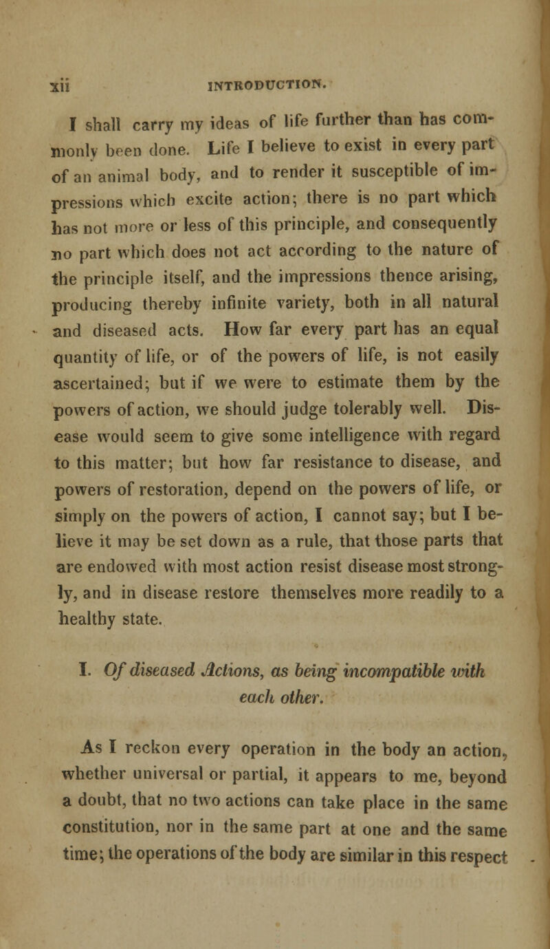 I shall carry my ideas of life further than has com- monly bren done. Life I believe to exist in every part of an animal body, and to render it susceptible of im- pressions which excite action; there is no part which has not more or less of this principle, and consequently no part which does not act according to the nature of the principle itself, and the impressions thence arising, producing thereby infinite variety, both in all natural and diseased acts. How far every part has an equal quantity of life, or of the powers of life, is not easily ascertained; but if we were to estimate them by the powers of action, we should judge tolerably well. Dis- ease would seem to give some intelligence with regard to this matter; but how far resistance to disease, and powers of restoration, depend on the powers of life, or simply on the powers of action, I cannot say; but I be- lieve it may be set down as a rule, that those parts that are endowed with most action resist disease most strong- ly, and in disease restore themselves more readily to a healthy state. I. Of diseased Actions, as being incompatible with each other. As I reckon every operation in the body an action, whether universal or partial, it appears to me, beyond a doubt, that no two actions can take place in the same constitution, nor in the same part at one and the same time; the operations of the body are similar in this respect