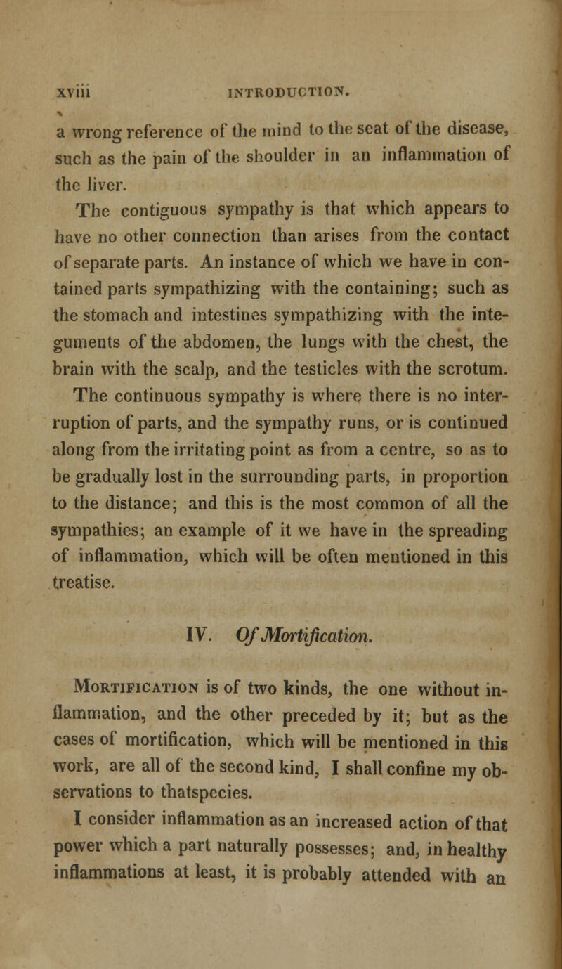 a wrong reference of the mind to the seat of the disease, such as the pain of the shoulder in an inflammation of the liver. The contiguous sympathy is that which appears to have no other connection than arises from the contact of separate parts. An instance of which we have in con- tained parts sympathizing with the containing; such as the stomach and intestines sympathizing with the inte- guments of the abdomen, the lungs with the chest, the brain with the scalp, and the testicles with the scrotum. The continuous sympathy is where there is no inter- ruption of parts, and the sympathy runs, or is continued along from the irritating point as from a centre, so as to be gradually lost in the surrounding parts, in proportion to the distance; and this is the most common of all the sympathies; an example of it we have in the spreading of inflammation, which will be often mentioned in this treatise. IV. Of Mortification, Mortification is of two kinds, the one without in- flammation, and the other preceded by it; but as the cases of mortification, which will be mentioned in this work, are all of the second kind, I shall confine my ob- servations to thatspecies. I consider inflammation as an increased action of that power which a part naturally possesses; and, in healthy inflammations at least, it is probably attended with an