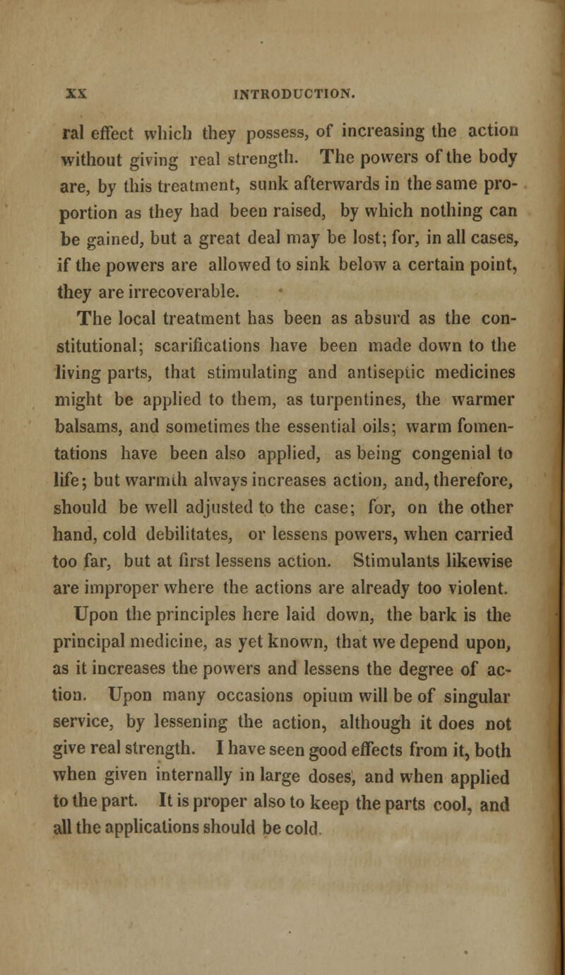 ral effect which they possess, of increasing the action without giving real strength. The powers of the body are, by this treatment, sunk afterwards in the same pro- portion as they had been raised, by which nothing can be gained, but a great deal may be lost; for, in all cases, if the powers are allowed to sink below a certain point, they are irrecoverable. The local treatment has been as absurd as the con- stitutional; scarifications have been made down to the living parts, that stimulating and antiseptic medicines might be applied to them, as turpentines, the warmer balsams, and sometimes the essential oils; warm fomen- tations have been also applied, as being congenial to life; but warmth always increases action, and, therefore, should be well adjusted to the case; for, on the other hand, cold debilitates, or lessens powers, when carried too far, but at first lessens action. Stimulants likewise are improper where the actions are already too violent. Upon the principles here laid down, the bark is the principal medicine, as yet known, that we depend upon, as it increases the powers and lessens the degree of ac- tion. Upon many occasions opium will be of singular service, by lessening the action, although it does not give real strength. I have seen good effects from it, both when given internally in large doses, and when applied to the part. It is proper also to keep the parts cool, and all the applications should be cold.