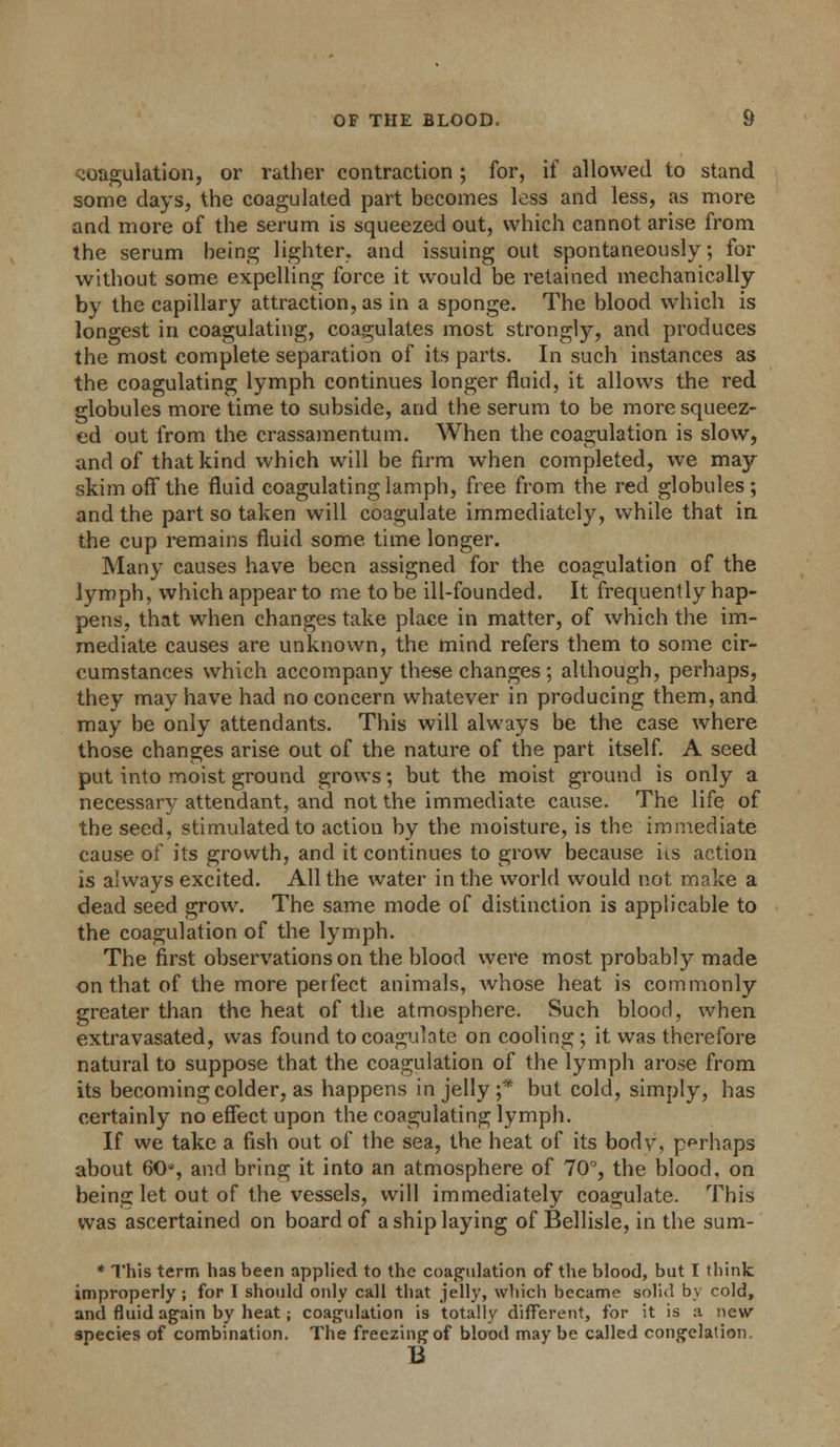 coagulation, or rather contraction ; for, if allowed to stand some days, the coagulated part becomes less and less, as more and more of the serum is squeezed out, which cannot arise from the serum being lighter, and issuing out spontaneously; for without some expelling force it would be retained mechanically by the capillary attraction, as in a sponge. The blood which is longest in coagulating, coagulates most strongly, and produces the most complete separation of its parts. In such instances as the coagulating lymph continues longer fluid, it allows the red globules more time to subside, and the serum to be more squeez- ed out from the crassamentum. When the coagulation is slow, and of that kind which will be firm when completed, we may skim off the fluid coagulating lamph, free from the red globules; and the part so taken will coagulate immediately, while that in the cup remains fluid some time longer. Many causes have been assigned for the coagulation of the lymph, which appear to me to be ill-founded. It frequently hap- pens, that when changes take place in matter, of which the im- mediate causes are unknown, the mind refers them to some cir- cumstances which accompany these changes ; although, perhaps, they may have had no concern whatever in producing them, and may be only attendants. This will always be the case where those changes arise out of the nature of the part itself. A seed put into moist ground grows; but the moist ground is only a necessary attendant, and not the immediate cause. The life of the seed, stimulated to action by the moisture, is the immediate cause of its growth, and it continues to grow because us action is always excited. All the water in the world would not make a dead seed grow. The same mode of distinction is applicable to the coagulation of the lymph. The first observations on the blood were most probably made on that of the more perfect animals, whose heat is commonly greater than the heat of the atmosphere. Such blood, when extravasated, was found to coagulate on cooling; it was therefore natural to suppose that the coagulation of the lymph arose from its becoming colder, as happens in jelly ;* but cold, simply, has certainly no effect upon the coagulating lymph. If we take a fish out of the sea, the heat of its bodv, perhaps about 60', and bring it into an atmosphere of 70°, the blood, on being let out of the vessels, will immediately coagulate. This was ascertained on board of a ship laying of Bellisle, in the sum- * This term has been applied to the coagulation of the blood, but I think improperly ; for 1 should only call that jelly, which became solid by cold, and fluid again by heat; coagulation is totally different, for it is :i 'new species of combination. The freezing of blood may be called congelation 13