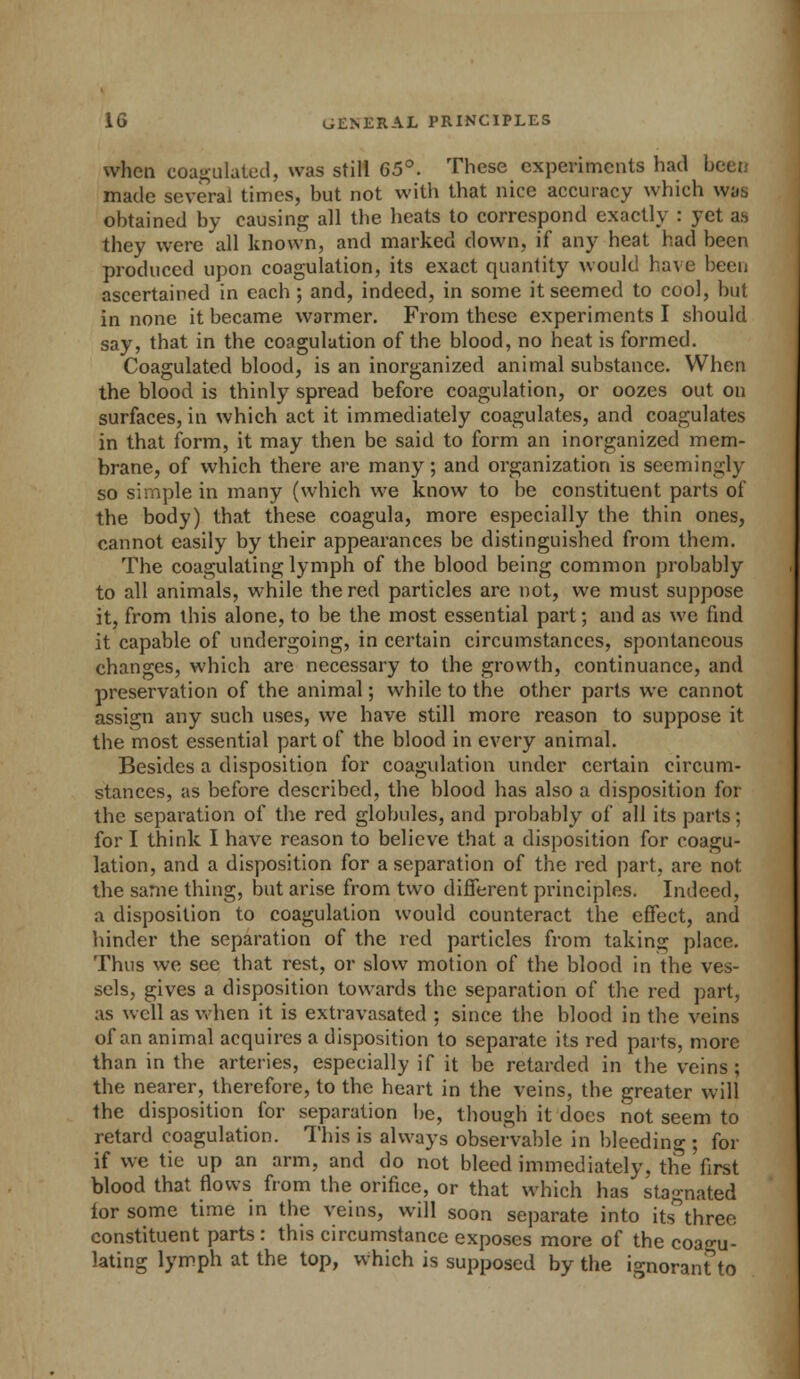 when coagulated, was still 65°. These experiments had been made several times, but not with that nice accuracy which was obtained by causing all the heats to correspond exactly : yet as they were all known, and marked down, if any heat had been produced upon coagulation, its exact quantity would have been ascertained in each ; and, indeed, in some it seemed to cool, but in none it became warmer. From these experiments I should say, that in the coagulation of the blood, no heat is formed. Coagulated blood, is an inorganized animal substance. When the blood is thinly spread before coagulation, or oozes out on surfaces, in which act it immediately coagulates, and coagulates in that form, it may then be said to form an inorganized mem- brane, of which there are many; and organization is seemingly so simple in many (which we know to be constituent parts of the body) that these coagula, more especially the thin ones, cannot easily by their appearances be distinguished from them. The coagulating lymph of the blood being common probably to all animals, while the red particles are not, we must suppose it, from this alone, to be the most essential part; and as we find it capable of undergoing, in certain circumstances, spontaneous changes, which are necessary to the growth, continuance, and preservation of the animal; while to tbe other parts we cannot assign any such uses, we have still more reason to suppose it the most essential part of the blood in every animal. Besides a disposition for coagulation under certain circum- stances, as before described, the blood has also a disposition for the separation of the red globules, and probably of all its parts; for I think I have reason to believe that a disposition for coagu- lation, and a disposition for a separation of the red part, are not the same thing, but arise from two different principles. Indeed, a disposition to coagulation would counteract the effect, and hinder the separation of the red particles from taking place. Thus we see that rest, or slow motion of the blood in the ves- sels, gives a disposition towards the separation of the red part, as well as when it is extravasated ; since the blood in the veins of an animal acquires a disposition to separate its red parts, more than in the arteries, especially if it be retarded in the veins; the nearer, therefore, to the heart in the veins, the greater will the disposition for separation be, though it does not seem to retard coagulation. This is always observable in bleeding ; for if we tie up an arm, and do not bleed immediately, the first blood that flows from the orifice, or that which has stagnated for some time in the veins, will soon separate into its three constituent parts: this circumstance exposes more of the coagu- lating lymph at the top, which is supposed by the ignorant to