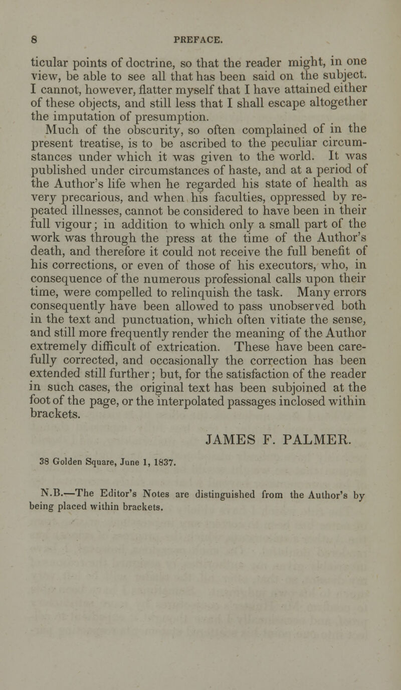 ticular points of doctrine, so that the reader might, in one view, be able to see all that has been said on the subject. I cannot, however, natter myself that I have attained either of these objects, and still less that I shall escape altogether the imputation of presumption. Much of the obscurity, so often complained of in the present treatise, is to be ascribed to the peculiar circum- stances under which it was given to the world. It was published under circumstances of haste, and at a period of the Author's life when he regarded his state of health as very precarious, and when his faculties, oppressed by re- peated illnesses, cannot be considered to have been in their full vigour; in addition to which only a small part of the work was through the press at the time of the Author's death, and therefore it could not receive the full benefit of his corrections, or even of those of his executors, who, in consequence of the numerous professional calls upon their time, were compelled to relinquish the task. Many errors consequently have been allowed to pass unobserved both in the text and punctuation, which often vitiate the sense, and still more frequently render the meaning of the Author extremely difficult of extrication. These have been care- fully corrected, and occasionally the correction has been extended still further; but, for the satisfaction of the reader in such cases, the original text has been subjoined at the foot of the page, or the interpolated passages inclosed within brackets. JAMES F. PALMER. 38 Golden Square, June 1, 1837. N.B.—The Editor's Notes are distinguished from the Author's by- being placed within brackets.