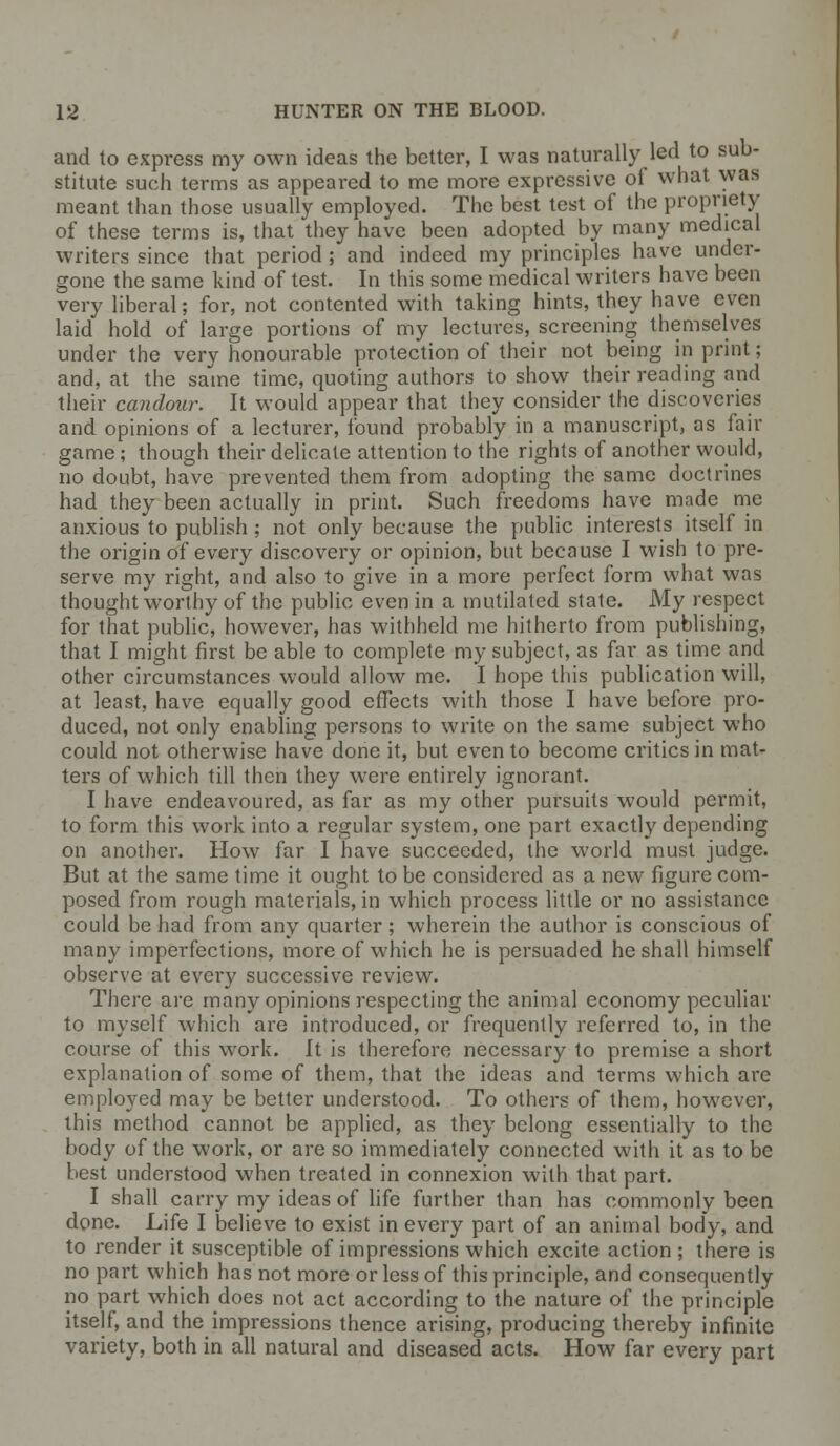 and to express my own ideas the better, I was naturally led to sub- stitute such terms as appeared to me more expressive of what was meant than those usually employed. The best test of the propriety of these terms is, that they have been adopted by many medical writers since that period ; and indeed my principles have under- gone the same kind of test. In this some medical writers have been very liberal; for, not contented with taking hints, they have even laid hold of large portions of my lectures, screening themselves under the very honourable protection of their not being in print; and, at the same time, quoting authors to show their reading and their candour. It would appear that they consider the discoveries and opinions of a lecturer, found probably in a manuscript, as fail- game ; though their delicate attention to the rights of another would, no doubt, have prevented them from adopting the same doctrines had they been actually in print. Such freedoms have made me anxious to publish ; not only because the public interests itself in the origin of every discovery or opinion, but because I wish to pre- serve my right, and also to give in a more perfect form what was thought worthy of the public even in a mutilated state. My respect for that public, however, has withheld me hitherto from publishing, that I might first be able to complete my subject, as far as time and other circumstances would allow me. I hope this publication will, at least, have equally good effects with those I have before pro- duced, not only enabling persons to write on the same subject who could not otherwise have done it, but even to become critics in mat- ters of which till then they were entirely ignorant. I have endeavoured, as far as my other pursuits would permit, to form this work into a regular system, one part exactly depending on another. How far I have succeeded, the world must judge. But at the same time it ought to be considered as a new figure com- posed from rough materials, in which process little or no assistance could be had from any quarter; wherein the author is conscious of many imperfections, more of which he is persuaded he shall himself observe at every successive review. There are many opinions respecting the animal economy peculiar to myself which are introduced, or frequently referred to, in the course of this work. It is therefore necessary to premise a short explanation of some of them, that the ideas and terms which are employed may be better understood. To others of them, however, this method cannot be applied, as they belong essentially to the body of the work, or are so immediately connected with it as to be best understood when treated in connexion with that part. I shall carry my ideas of life further than has commonly been done. Life I believe to exist in every part of an animal body, and to render it susceptible of impressions which excite action ; there is no part which has not more or less of this principle, and consequently no part which does not act according to the nature of the principle itself, and the impressions thence arising, producing thereby infinite variety, both in all natural and diseased acts. How far every part