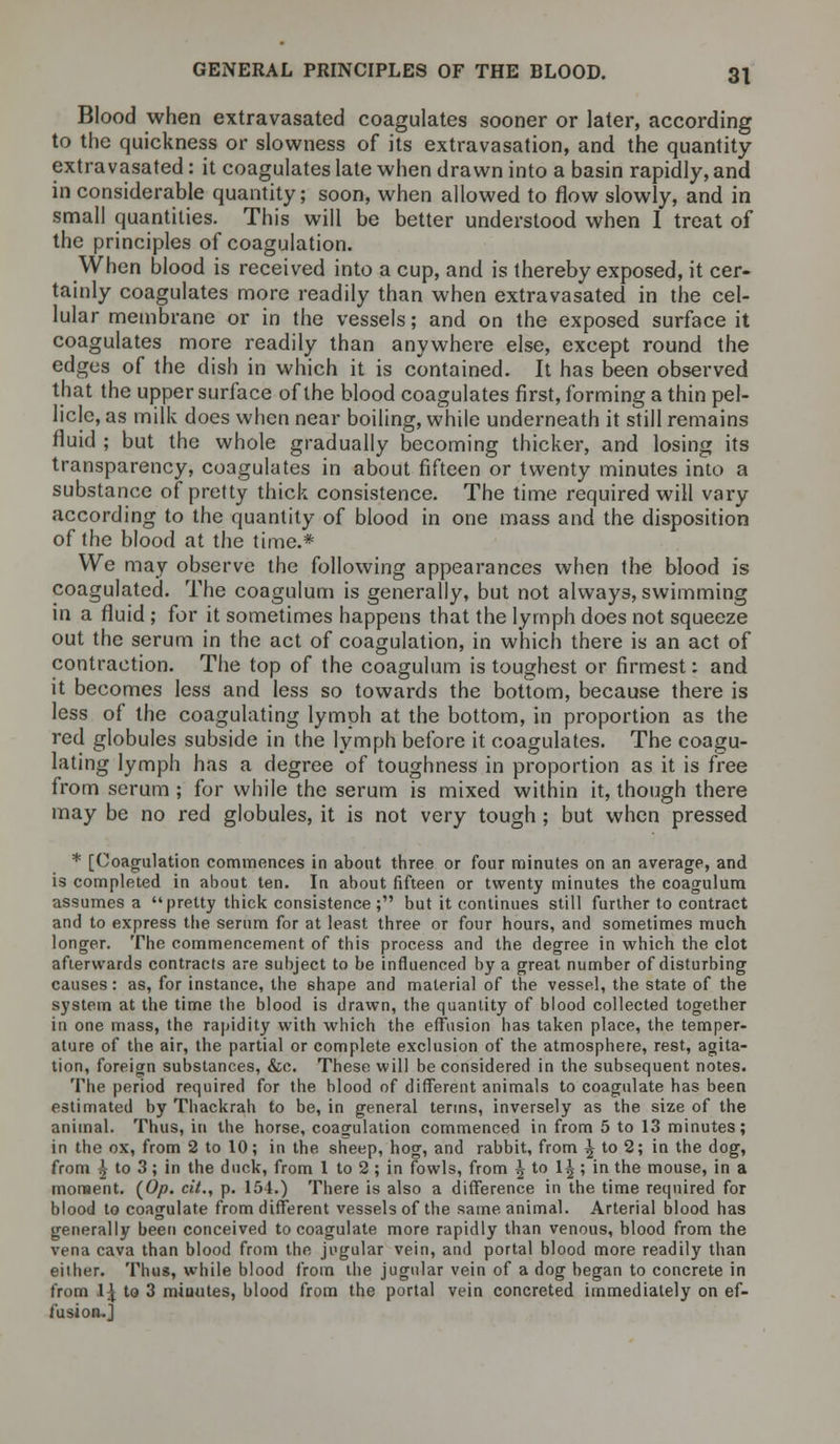 Blood when extravasated coagulates sooner or later, according to the quickness or slowness of its extravasation, and the quantity extravasated: it coagulates late when drawn into a basin rapidly, and in considerable quantity; soon, when allowed to flow slowly, and in small quantities. This will be better understood when I treat of the principles of coagulation. When blood is received into a cup, and is thereby exposed, it cer- tainly coagulates more readily than when extravasated in the cel- lular membrane or in the vessels; and on the exposed surface it coagulates more readily than anywhere else, except round the edges of the dish in which it is contained. It has been observed that the upper surface of the blood coagulates first, forming a thin pel- licle, as milk does when near boiling, while underneath it still remains fluid ; but the whole gradually becoming thicker, and losing its transparency, coagulates in about fifteen or twenty minutes into a substance of pretty thick consistence. The time required will vary according to the quantity of blood in one mass and the disposition of the blood at the time.* We may observe the following appearances when the blood is coagulated. The coagulum is generally, but not always, swimming in a fluid; for it sometimes happens that the lymph does not squeeze out the serum in the act of coagulation, in which there is an act of contraction. The top of the coagulum is toughest or firmest: and it becomes less and less so towards the bottom, because there is less of the coagulating lymph at the bottom, in proportion as the red globules subside in the lymph before it coagulates. The coagu- lating lymph has a degree of toughness in proportion as it is free from serum ; for while the serum is mixed within it, though there may be no red globules, it is not very tough; but when pressed * [Coagulation commences in about three or four minutes on an average, and is completed in about ten. In about fifteen or twenty minutes the coagulum assumes a pretty thick consistence; but it continues still further to contract and to express the serum for at least three or four hours, and sometimes much longer. The commencement of this process and the degree in which the clot afierwards contracts are subject to be influenced by a great number of disturbing causes: as, for instance, the 6hape and material of the vessel, the state of the system at the time the blood is drawn, the quantity of blood collected together in one mass, the rapidity with which the effusion has taken place, the temper- ature of the air, the partial or complete exclusion of the atmosphere, rest, agita- tion, foreign substances, &c. These will be considered in the subsequent notes. The period required for the blood of different animals to coagulate has been estimated by Thackrah to be, in general terms, inversely as the size of the animal. Thus, in the horse, coagulation commenced in from 5 to 13 minutes; in the ox, from 2 to 10; in the sheep, hog, and rabbit, from \ to 2; in the dog, from |- to 3; in the duck, from 1 to 2 ; in fowls, from \io \\; in the mouse, in a moment. (0/?. cit., p. 154.) There is also a difference in the time required for blood to coagulate from different vessels of the same animal. Arterial blood has generally been conceived to coagulate more rapidly than venous, blood from the vena cava than blood from the jugular vein, and portal blood more readily than either. Thus, while blood from the jugular vein of a dog began to concrete in from 1£ to 3 miuutes, blood from the portal vein concreted immediately on ef- fusion.]