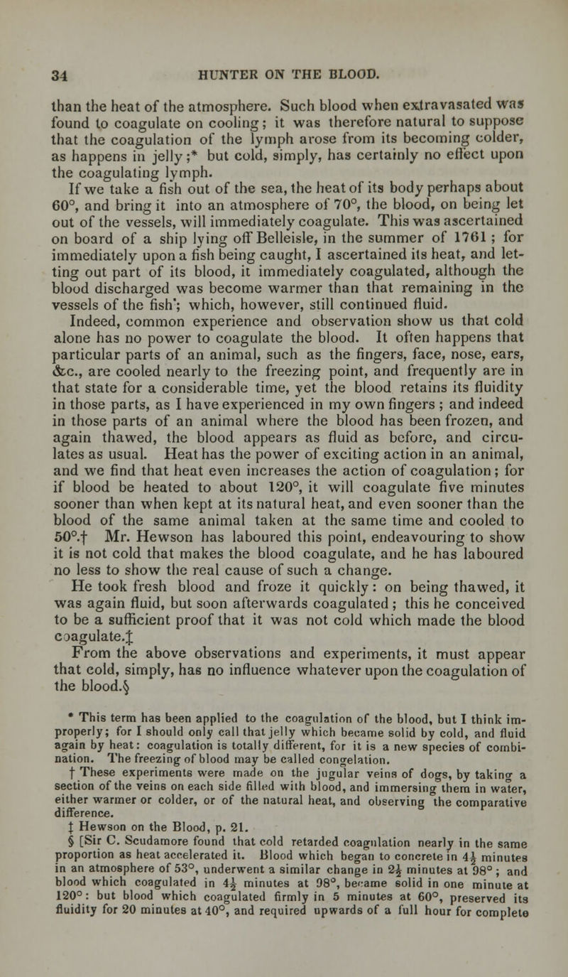 than the heat of the atmosphere. Such blood when extravasated was found to coagulate on cooling; it was therefore natural to suppose that the coagulation of the lymph arose from its becoming colder, as happens in jelly ;* but cold, simply, has certainly no effect upon the coagulating lymph. If we take a fish out of the sea, the heat of its body perhaps about 60°, and bring it into an atmosphere of 70°, the blood, on being let out of the vessels, will immediately coagulate. This was ascertained on board of a ship lying off Belleisle, in the summer of 1761 ; for immediately upon a fish being caught, I ascertained its heat, and let- ting out part of its blood, it immediately coagulated, although the blood discharged was become warmer than that remaining in the vessels of the fish; which, however, still continued fluid. Indeed, common experience and observation show us that cold alone has no power to coagulate the blood. It often happens that particular parts of an animal, such as the fingers, face, nose, ears, &c, are cooled nearly to the freezing point, and frequently are in that state for a considerable time, yet the blood retains its fluidity in those parts, as I have experienced in my own fingers ; and indeed in those parts of an animal where the blood has been frozen, and again thawed, the blood appears as fluid as before, and circu- lates as usual. Heat has the power of exciting action in an animal, and we find that heat even increases the action of coagulation; for if blood be heated to about 120°, it will coagulate five minutes sooner than when kept at its natural heat, and even sooner than the blood of the same animal taken at the same time and cooled to 50°.f Mr. Hewson has laboured this point, endeavouring to show it is not cold that makes the blood coagulate, and he has laboured no less to show the real cause of such a change. He took fresh blood and froze it quickly: on being thawed, it was again fluid, but soon afterwards coagulated; this he conceived to be a sufficient proof that it was not cold which made the blood coagulate. J From the above observations and experiments, it must appear that cold, simply, has no influence whatever upon the coagulation of the bloody * This term has been applied to the coagulation of the blood, but I think im- properly; for I should only call that jelly which became solid by cold, and fluid again by heat: coagulation is totally different, for it is a new species of combi- nation. The freezing of blood may be called congelation. f These experiments were made on the jugular veins of dogs, by takino- a section of the veins on each side filled with blood, and immersing them in water, either warmer or colder, or of the natural heat, and observing the comparative difference. I Hewson on the Blood, p. 21. § [Sir C. Scudamore found that cold retarded coagulation nearly in the same proportion as heat accelerated it. Blood which began to concrete in 4^ minutes in an atmosphere of 53°, underwent a similar change in 2£ minutes at 98° ; and blood which coagulated in 4£ minutes at 98°, became 6olid in one minute at 120°: but blood which coagulated firmly in 5 minutes at 60°, preserved its fluidity for 20 minutes at 40°, and required upwards of a full hour for complete