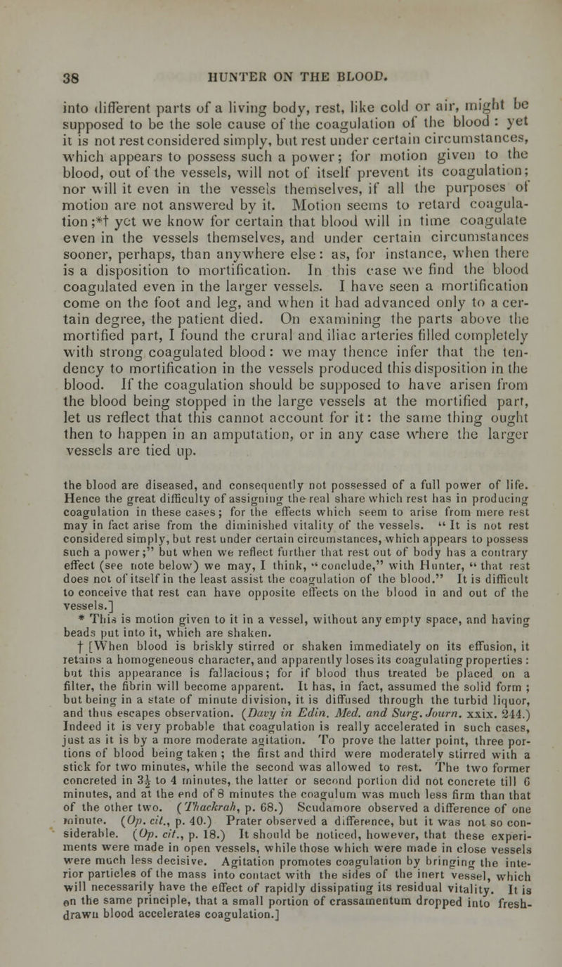 into different parts of a living body, rest, like cold or air, might be supposed to be the sole cause of the coagulation oi the blood : yet it is not rest considered simply, but rest under certain circumstances, which appears to possess such a power; for motion given to the blood, out of the vessels, will not of itself prevent its coagulation; nor will it even in the vessels themselves, if all the purposes ot motion are not answered by it. Motion seems to retard coagula- tion ;*t yet we know for certain that blood will in time coagulate even in the vessels themselves, and under certain circumstances sooner, perhaps, than anywhere else: as, for instance, when there is a disposition to mortification. In this case we find the blood coagulated even in the larger vessels. I have seen a mortification come on the foot and leg, and when it had advanced only to a cer- tain degree, the patient died. On examining the parts above the mortified part, I found the crural and iliac arteries filled completely with strong coagulated blood: we may thence infer that the ten- dency to mortification in the vessels produced this disposition in the blood. W the coagulation should be supposed to have arisen from the blood being stopped in the large vessels at the mortified part, let us reflect that this cannot account for it: the same thing ought then to happen in an amputation, or in any case where the larger vessels are tied up. the blood are diseased, and consequently not possessed of a full power of life. Hence the great difficulty of assigning the real share which rest has in producing coagulation in these cases; for the effects which seem to arise from mere rest may in fact arise from the diminished vitality of the vessels.  It is not rest considered simply, but rest under certain circumstances, which appears to possess such a power; but when we reflect further that rest out of body has a contrary effect (see note below) we may, I think, conclude, with Hunter, that rest does not of itself in the least assist the coagulation of the blood. It is difficult to conceive that rest can have opposite effects on the blood in and out of the vessels.] * This is motion given to it in a vessel, without any empty space, and having beads put into it, which are shaken. f [When blood is briskly stirred or shaken immediately on its effusion, it retains a homogeneous character, and apparently loses its coagulating properties : but this appearance is fallacious; for if blood thus treated be placed on a filter, the fibrin will become apparent. It has, in fact, assumed the solid form ; but being in a state of minute division, it is diffused through the turbid liquor, and thus escapes observation. {Davy in Edin. Med. and Surg.Jutirn. xxix. 244.) Indeed it is very probable that coagulation is really accelerated in such cases, just as it is by a more moderate agitation. To prove the latter point, three por- tions of blood being taken ; the first and third were moderately stirred with a stick for two minutes, while the second was allowed to rest. The two former concreted in 3^ to 4 minutes, the latter or second portion did not concrete till C minutes, and at the end of 8 minutes the coagulum was much less firm than that of the other two. (Tfiaekrah, p. 68.) Scudamore observed a difference of one minute. {Op. cit., p. 40.) Prater observed a difference, but it was not so con- siderable. {Op. cit., p. 18.) It should be noticed, however, that these experi- ments were made in open vessels, while those which were made in close vessels were much less decisive. Agitation promotes coagulation by bringing the inte- rior particles of the mass into contact with the sides of the inert vessel, which will necessarily have the effect of rapidly dissipating its residual vitality. It is en the same principle, that a small portion of crassamentum dropped into fresh- drawn blood accelerates coagulation.]