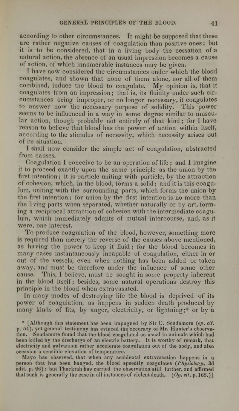 according to other circumstances. It might be supposed that these are rather negative causes of coagulation than positive ones; but it is to be considered, that in a living body the cessation of a natural action, the absence of an usual impression becomes a cause of action, of which innumerable instances may be given. I have now considered the circumstances under which the blood coagulates, and shown that none of them alone, nor all of them combined, induce the blood to coagulate. My opinion is, that it coagulates from an impression; that is, its fluidity under such cir- cumstances being improper, or no longer necessary, it coagulates to answer now the necessary purpose of solidity. This power seems to be influenced in a way in some degree similar to muscu- lar action, though probably not entirely of that kind ; for I have reason to believe that blood has the power of action within itself, according to the stimulus of necessity, which necessity arises out of its situation. I shall now consider the simple act of coagulation, abstracted from causes. Coagulation I conceive to be an operation of life ; and I imagine it to proceed exactly upon the same principle as the union by the first intention; it is particle uniting with particle, by the attraction of cohesion, which, in the blood, forms a solid; and it is this coagu- lum, uniting with the surrounding parts, which forms the union by the first intention; for union by the first intention is no more than the living parts when separated, whether naturally or by art, form- ing a reciprocal attraction of cohesion with the intermediate coagu- lum, which immediately admits of mutual intercourse, and, as it were, one interest. To produce coagulation of the blood, however, something more is required than merely the reverse of the causes above mentioned, as having the power to keep it fluid ; for the blood becomes in many cases instantaneously incapable of coagulation, either in or out of the vessels, even when nothing has been added or taken away, and must be therefore under the influence of some other cause. This, I believe, must be sought in some property inherent in the blood itself; besides, some natural operations destroy this principle in the blood when extravasated. In many modes of destroying life the blood is deprived of its power of coagulation, as happens in sudden death produced by many kinds of fits, by anger, electricity, or lightning;* or by a * [Although this statement has been impugned by Sir C. Scndamore (op. cit. p. 51), yet genera! testimony has evinced the accuracy of Mr. Hunter's observa- tion. Scndamore found that the blood coagulated as usual in animals which had been killed by the discharge of an electric battery. It is worthy of remark, that electricity and galvanism rather accelerate coagulation out of the body, and also occasion a sensible elevation of temperature. Mayo has observed, that when any accidental extravasation happens in a person that has been hanged, the blood speedily coagulates (Physiology, 3d edit. p. 2G): butThackrah has carried the observation still further, and affirmed that such is generally the casein all instances of violent death. (Op. cit. p. 168.)]