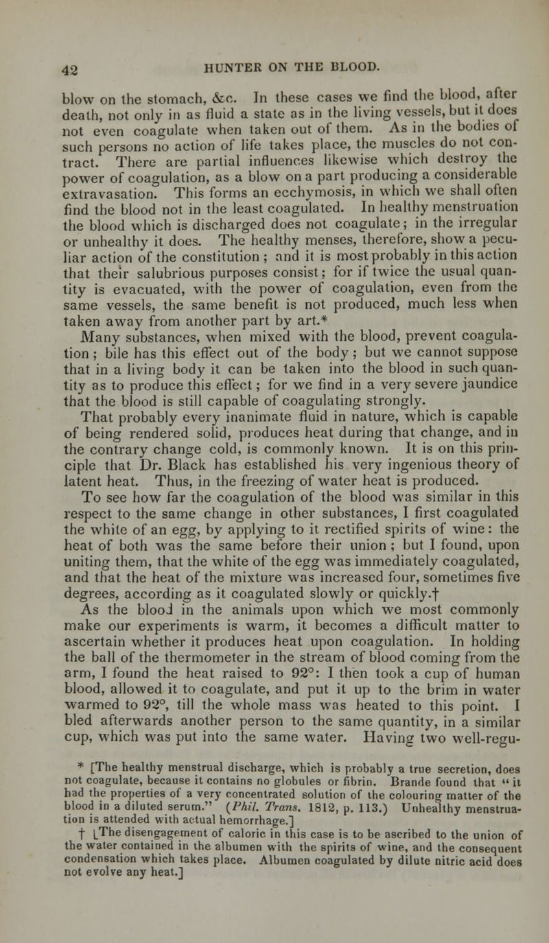 blow on the stomach, &c. In these cases we find the blood, after death, not only in as fluid a state as in the living vessels, but it does not even coagulate when taken out of them. As in the bodies of such persons no action of life takes place, the muscles do not con- tract. There are partial influences likewise which destroy the power of coagulation, as a blow on a part producing a considerable extravasation. This forms an ecchymosis, in which we shall often find the blood not in the least coagulated. In healthy menstruation the blood which is discharged does not coagulate; in the irregular or unhealthy it does. The healthy menses, therefore, show a pecu- liar action of the constitution; and it is most probably in this action that their salubrious purposes consist; for if twice the usual quan- tity is evacuated, with the power of coagulation, even from the same vessels, the same benefit is not produced, much less when taken away from another part by art.* Many substances, when mixed with the blood, prevent coagula- tion ; bile has this effect out of the body; but we cannot suppose that in a living body it can be taken into the blood in such quan- tity as to produce this effect; for we find in a very severe jaundice that the blood is still capable of coagulating strongly. That probably every inanimate fluid in nature, which is capable of being rendered solid, produces heat during that change, and in the contrary change cold, is commonly known. It is on this prin- ciple that Dr. Black has established his very ingenious theory of latent heat. Thus, in the freezing of water heat is produced. To see how far the coagulation of the blood was similar in this respect to the same change in other substances, I first coagulated the white of an egg, by applying to it rectified spirits of wine: the heat of both was the same before their union ; but I found, upon uniting them, that the white of the egg was immediately coagulated, and that the heat of the mixture was increased four, sometimes five degrees, according as it coagulated slowly or quickly.f As the blood in the animals upon which we most commonly make our experiments is warm, it becomes a difficult matter to ascertain whether it produces heat upon coagulation. In holding the ball of the thermometer in the stream of blood coming from the arm, I found the heat raised to 92°: I then took a cup of human blood, allowed it to coagulate, and put it up to the brim in water warmed to 92°, till the whole mass was heated to this point. I bled afterwards another person to the same quantity, in a similar cup, which was put into the same water. Having two well-regu- * [The healthy menstrual discharge, which is probably a true secretion, does not coagulate, because it contains no globules or fibrin. Brande found that  it had the properties of a very concentrated solution of the colouring matter of the blood in a diluted serum. {Phil. Trans. 1812, p. 113.) Unhealthy menstrua- tion is attended with actual hemorrhage.] f [The disengagement of caloric in this case is to be ascribed to the union of the water contained in the albumen with the spirits of wine, and the consequent condensation which takes place. Albumen coagulated by dilute nitric acid does not evolve any heat.]