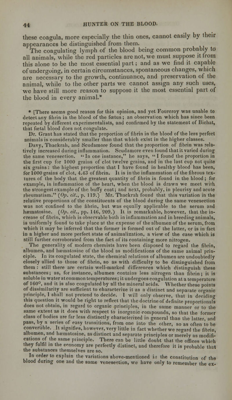 these coagula, more especially the thin ones, cannot easily by their appearances be distinguished from them. The coagulating lymph of the blood being common probably to all animals, while the red particles are not, we must suppose itlrom this alone to be the most essential part; and as we find it capable of undergoing, in certain circumstances, spontaneous changes, which are necessary to the growth, continuance, and preservation of the animal, while to the other parts we cannot assign any such uses, we have still more reason to suppose it the most essential part of the blood in every animal.* * [There seems good reason for this opinion, and yet Fourcroy was unable to detect any fibrin in the blood of the foetus; an observation which has since been repeated by different experimentalists, and confirmed by the statement of Bichat, that foetal blood does not coagulate. Dr. Grant has stated that the proportion of fibrin in the blood of the less perfect animals is considerably smaller than that which exist in the higher classes. Davy, Thackrah, and Scudamore found that the proportion of fibrin was rela- tively increased during inflammation. Scudamore even found that it varied during the same venesection. In one instance, he says, I found the proportion in the first cup for 1000 grains of clot twelve grains, and in the last cup not quite six grains: the highest proportion that I have found in healthy blood has been, for 1000 grains of clot, 4.43 of fibrin. It is in the inflammation of the fibrous tex- tures of the body that the greatest quantity of fibrin is found in the blood ; for example, in inflammation of the heart, when the blood is drawn we meet with the strongest example of the buffy coat; and next, probably, in pleurisy and acute rheumatism. (Op. cit., p. 119.) Mr. Thackrah found that this variation in the relative proportions of the constituents of the blood during the same venesection was not confined to the fibrin, but was equally applicable to the serum and haematosine. (Op. cit., pp. 146, 209.) It is remarkable, however, that the in- crease of fibrin, which is observable both in inflammation and in breeding animals, is uniformly found to take place at the expense of the albumen of the serum, from which it may be inferred that the former is formed out of the latter, or is in fact in a higher and more perfect state of animalization, a view of the case which is still further corroborated from the fact of its containing more nitrogen. The generality of modern chemists have been disposed to regard the fibrin, albumen, and haematosine of the blood as modifications of the same animal prin- ciple. In its coagulated state, the chemical relations of albumen are undoubtedly closely allied to those of fibrin, so as with difficulty to be distinguished from them : still there are certain well-marked differences which distinguish these substances; as, for instance, albumen contains less nitrogen than fibrin; it is soluble in water atcommon temperatures; it undergoes coagulation at a temperature of 160°, and it is also coagulated by all the mineral acids. Whether these points of dissimilarity are sufficient to characterize it as a distinct and separate organic principle, I shall not pretend to decide. I will only observe, that in deciding this question it would be right to reflect that the doctrine of definite proportionals does not obtain, in regard to organic principles, in the same manner or to the same extent as it does with respect to inorganic compounds, so that the former class of bodies are far less distinctly characterized in general than the latter, and pass, by a series of easy transitions, from one into the other, so as often to be convertible. It signifies, however, very little in fact whether we regard the fibrin, albumen, and hanmatosine, as distinct and separate principles orme'rely as modifi- cations of the same piinciple. There can be little doubt that the offices which they fulfil in the economy are perfectly distinct, and therefore it is probable that the substances themselves are so. In order to explain the variations above-mentioned in the constitution of the blood during one and the same venesection, we have only to remember the ex-