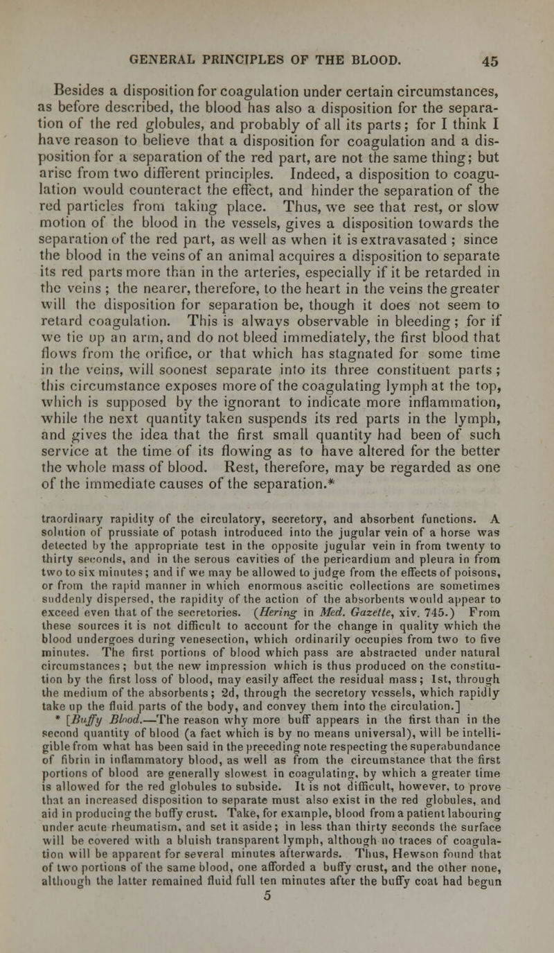 Besides a disposition for coagulation under certain circumstances, as before described, the blood has also a disposition for the separa- tion of the red globules, and probably of all its parts; for I think I have reason to believe that a disposition for coagulation and a dis- position for a separation of the red part, are not the same thing; but arise from two different principles. Indeed, a disposition to coagu- lation would counteract the effect, and hinder the separation of the red particles from taking place. Thus, we see that rest, or slow motion of the blood in the vessels, gives a disposition towards the separation of the red part, as well as when it is extravasated ; since the blood in the veins of an animal acquires a disposition to separate its red parts more than in the arteries, especially if it be retarded in the veins ; the nearer, therefore, to the heart in the veins the greater will the disposition for separation be, though it does not seem to retard coagulation. This is always observable in bleeding; for if we tie up an arm, and do not bleed immediately, the first blood that flows from the orifice, or that which has stagnated for some time in the veins, will soonest separate into its three constituent parts; this circumstance exposes more of the coagulating lymph at the top, which is supposed by the ignorant to indicate more inflammation, while the next quantity taken suspends its red parts in the lymph, and gives the idea that the first small quantity had been of such service at the time of its flowing as to have altered for the better the whole mass of blood. Rest, therefore, may be regarded as one of the immediate causes of the separation.* traordinary rapidity of the circulatory, secretory, and absorbent functions. A solution of prussiate of potash introduced into the jugular vein of a horse was detected by the appropriate test in the opposite jugular vein in from twenty to thirty seconds, and in the serous cavities of the pericardium and pleura in from two to six minutes; and if we may be allowed to judge from the effects of poisons, or from the rapid manner in which enormous ascitic collections are sometimes suddenly dispersed, the rapidity of the action of the absorbents would appear to exceed even that of the secretories. (Hering in Med. Gazette, xiv. 745.) From these sources it is not difficult to account for the change in quality which the blood undergoes during venesection, which ordinarily occupies from two to five minutes. The first portions of blood which pass are abstracted under natural circumstances; but the new impression which is thus produced on the constitu- tion by the first loss of blood, may easily affect the residual mass; 1st, through the medium of the absorbents; 2d, through the secretory vessels, which rapidly take up the fluid parts of the body, and convey them into the circulation.] * [Buffy Blood.—The reason why more buff appears in the first than in the second quantity of blood (a fact which is by no means universal), will be intelli- gible from what has been said in the preceding note respecting the superabundance of fibrin in inflammatory blood, as well as from the circumstance that the first portions of blood are generally slowest in coagulating, by which a greater time is allowed for the red globules to subside. It is not difficult, however, to prove that an increased disposition to separate must also exist in the red globules, and aid in producing the buffy crust. Take, for example, blood from a patient labouring under acute rheumatism, and set it aside; in less than thirty seconds the surface will be covered with a bluish transparent lymph, although no traces of coagula- tion will be apparent for several minutes afterwards. Thus, Hewson found that of two portions of the same blood, one afforded a buffy crust, and the other none, although the latter remained fluid full ten minutes after the buffy coat had begun 5