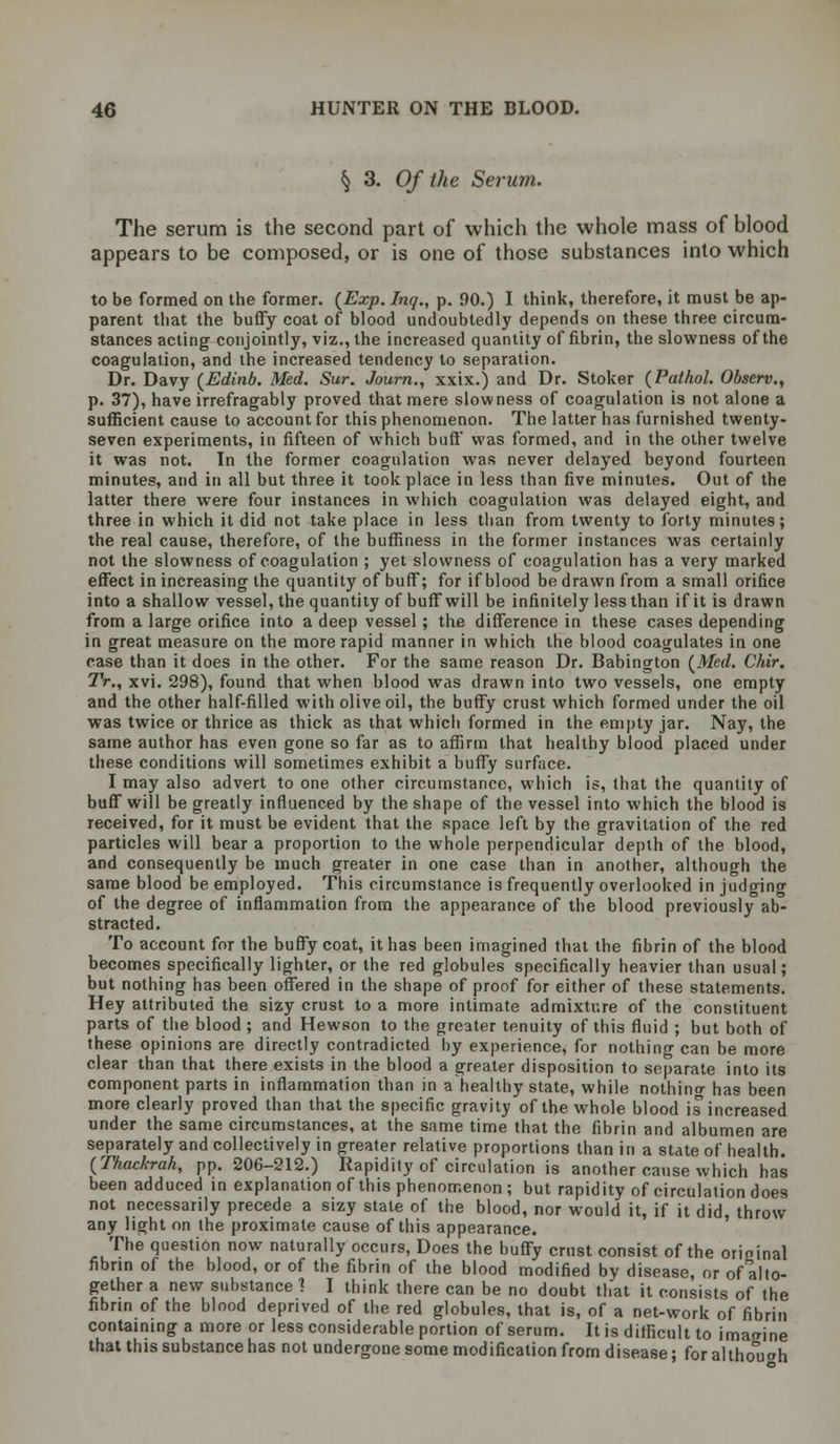 § 3. Of the Serum. The serum is the second part of which the whole mass of blood appears to be composed, or is one of those substances into which to be formed on the former. {Exp. Inq., p. 90.) I think, therefore, it must be ap- parent that the buffy coat of blood undoubtedly depends on these three circum- stances acting conjointly, viz., the increased quantity of fibrin, the slowness of the coagulation, and the increased tendency to separation. Dr. Davy (Edinb. Med. Sur. Journ., xxix.) and Dr. Stoker (Pathol. Observ., p. 37), have irrefragably proved that mere slowness of coagulation is not alone a sufficient cause to account for this phenomenon. The latter has furnished twenty- seven experiments, in fifteen of which buff was formed, and in the other twelve it was not. In the former coagulation was never delayed beyond fourteen minutes, and in all but three it took place in less than five minutes. Out of the latter there were four instances in which coagulation was delayed eight, and three in which it did not take place in less than from twenty to forty minutes; the real cause, therefore, of the buffiness in the former instances was certainly not the slowness of coagulation ; yet slowness of coagulation has a very marked effect in increasing the quantity of buff; for if blood be drawn from a small orifice into a shallow vessel, the quantity of buffwill be infinitely less than if it is drawn from a large orifice into a deep vessel; the difference in these cases depending in great measure on the more rapid manner in which the blood coagulates in one case than it does in the other. For the same reason Dr. Babington (Med. Chir. Tr., xvi. 298), found that when blood was drawn into two vessels, one empty and the other half-filled with olive oil, the buffy crust which formed under the oil was twice or thrice as thick as that which formed in the empty jar. Nay, the same author has even gone so far as to affirm that healthy blood placed under these conditions will sometimes exhibit a buffy surface. I may also advert to one other circumstance, which is, that the quantity of buff will be greatly influenced by the shape of the vessel into which the blood is received, for it must be evident that the space left by the gravitation of the red particles will bear a proportion to the whole perpendicular depth of the blood, and consequently be much greater in one case than in another, although the same blood be employed. This circumstance is frequently overlooked in judging of the degree of inflammation from the appearance of the blood previously ab- stracted. To account for the buffy coat, it has been imagined that the fibrin of the blood becomes specifically lighter, or the red globules specifically heavier than usual; but nothing has been offered in the shape of proof for either of these statements. Hey attributed the sizy crust to a more intimate admixture of the constituent parts of the blood; and Hewson to the greater tenuity of this fluid ; but both of these opinions are directly contradicted by experience, for nothing can be more clear than that there exists in the blood a greater disposition to separate into its component parts in inflammation than in a healthy state, while nothinrr has been more clearly proved than that the specific gravity of the whole blood is increased under the same circumstances, at the same time that the fibrin and albumen are separately and collectively in greater relative proportions than in a state of health. (Thackrah, pp. 206-212.) Rapidity of circulation is another cause which has been adduced in explanation of this phenomenon ; but rapidity of circulation does not necessarily precede a sizy stale of the blood, nor would it, if it did, throw any light on the proximate cause of this appearance. The question now naturally occurs, Does the buffy crust consist of the original fibrin of the blood, or of the fibrin of the blood modified by disease, or of alto- gether a new substance 1 I think there can be no doubt that it consists of the fibrin of the blood deprived of the red globules, that is, of a net-work of fibrin containing a more or less considerable portion of serum. It is difficult to imagine that this substance has not undergone some modification from disease; for altho°uoh