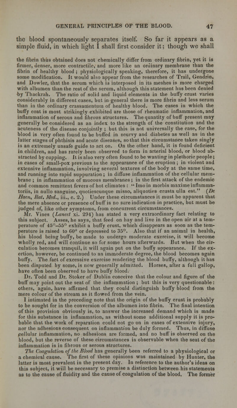 the blood spontaneously separates itself. So far it appears as a simple fluid, in which light I shall first consider it; though we shall the fibrin thus obtained does not chemically differ from ordinary fibrin, yet it is firmer, denser, more contractile, and more like an ordinary membrane than the fibrin of healthy blood; physiologically speaking, therefore, it has undergone some modification. It would also appear from the researches of Trail, Gendrin, and Dowler, that the serum which is interposed in its meshes is more charged with albumen than the rest of the serum, although this statement has been denied -by Thackrah. The ratio of solid and liquid elements in the buffy crust varies considerably in different cases, but in general there is more fibrin and less serum than in the ordinary crassamenturn of healthy blood. The cases in which the buffy coat is most strikingly exhibited are those of rheumatic inflammation, and inflammation of serous and fibrous structures. The quantity of buff present may generally be considered as an index to the strength of the constitution and the acuteness of the disease conjointly ; but this is not universally the case, for the blood is very often found to be buffed in scurvy and diabetes as well as in the latter stages of phthisis and acute diseases, so that this circumstance taken singly is an extremely unsafe guide to act on. On the other hand, it is found deficient in children, and has rarely been observed to form in arterial blood, or blood ab- stracted by cupping. It is also very often found to be wanting in plethoric people; in cases of small-pox previous to the appearance of the eruption ; in violent and extensive inflammation, involving several textures of the body at the same time, and running into rapid suppuration; in diffuse inflammation of the cellular mem- brane ; in inflammation of mucous membranes ; in the first attack of the endemic and common remittent fevers of hot climates : Imo in morbis maxime inflamma- toriis, in nullo sanguine, qnotiescunque misso, aliquoties crusta ulla est. (Z)e Haen, Hat. Med., iii., c. 2.) Under these circumstances it must be apparent that the mere absence or presence of buff is no sure indication in practice, but must be judged of, like other symptoms, from concurrent circumstances. Mr. Vines {Lancet xi. 294) has stated a very extraordinary fact relating to this subject. Asses, he says, that feed on hay and live in the open air at a tem- perature of 45°-55° exhibit a buffy crust, which disappears as soon as the tem- perature is raised to 60° or depressed to 35°. Also that if an animal in health, his blood being buffy, be made to undergo moderate exercise, it will become wholly red, and will continue so for some hours afterwards. But when the cir- culation becomes tranquil, it will again put on the buffy appearance. If the ex- ertion, however, be continued to an immoderate degree, the blood becomes again buffy. The fact of excessive exercise rendering the blood buffy, although it has been disputed by some, is now generally admitted. Horses, after a full gallop, have often been observed to have buffy blood. Dr. Todd and Dr. Stoker of Dublin conceive that the colour and figure of the buff may point out the seat of the inflammation ; but this is very questionable: others, again, have affirmed that they could distinguish buffy blood from the mere colour of the stream as it flowed from the vein. I intimated in the preceding note that the origin of the buffy crust is probably to be sought for in the conversion of the albumen into fibrin. The final intention of this provision obviously is, to answer the increased demand which is made for this substance in inflammation, as without some additional supply it is pro- bable that the work of reparation could not go on in cases of extensive injury, nor the adhesions consequent on inflammation be duly formed. Thus, in diffuse cellular inflammation, no adhesions are formed, and no buff is observed on the blood, but the reverse of these circumstances is observable when the seat of the inflammation is in fibrous or serous structures. The Coagulution of the Blood has generally been referred to a physiological or a chemical cause. The first of these opinions was maintained by Hunter, the latter is most prevalent in the present day. In reference to the author's ideas on this subject, it will be necessary to premise a distinction between his statements as to the cause of fluidity and the cause of coagulation of the blood. The former