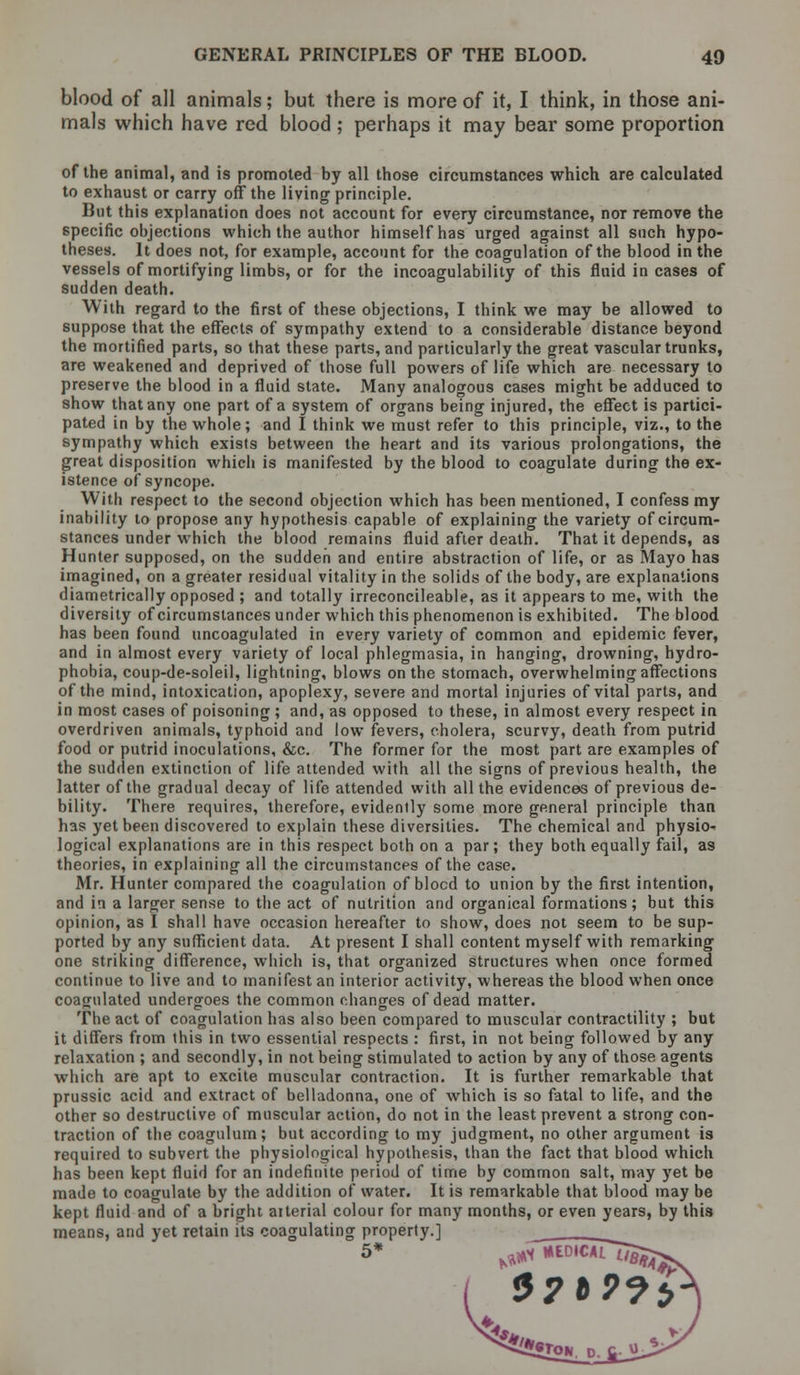 blood of all animals; but there is more of it, I think, in those ani- mals which have red blood ; perhaps it may bear some proportion of the animal, and is promoted by all those circumstances which are calculated to exhaust or carry off the living principle. But this explanation does not account for every circumstance, nor remove the specific objections which the author himself has urged against all such hypo- theses. It does not, for example, account for the coagulation of the blood in the vessels of mortifying limbs, or for the incoagulability of this fluid in cases of sudden death. With regard to the first of these objections, I think we may be allowed to suppose that the effects of sympathy extend to a considerable distance beyond the mortified parts, so that these parts, and particularly the great vascular trunks, are weakened and deprived of those full powers of life which are necessary to preserve the blood in a fluid state. Many analogous cases might be adduced to show that any one part of a system of organs being injured, the effect is partici- pated in by the whole; and I think we must refer to this principle, viz., to the sympathy which exists between the heart and its various prolongations, the great disposition which is manifested by the blood to coagulate during the ex- istence of syncope. With respect to the second objection which has been mentioned, I confess my inability to propose any hypothesis capable of explaining the variety of circum- stances under which the blood remains fluid after death. That it depends, as Hunter supposed, on the sudden and entire abstraction of life, or as Mayo has imagined, on a greater residual vitality in the solids of the body, are explanations diametrically opposed ; and totally irreconcileable, as it appears to me, with the diversity of circumstances under which this phenomenon is exhibited. The blood has been found uncoagulated in every variety of common and epidemic fever, and in almost every variety of local phlegmasia, in hanging, drowning, hydro- phobia, coup-de-soleil, lightning, blows on the stomach, overwhelming affections of the mind, intoxication, apoplexy, severe and mortal injuries of vital parts, and in most cases of poisoning ; and, as opposed to these, in almost every respect in overdriven animals, typhoid and low fevers, cholera, scurvy, death from putrid food or putrid inoculations, &c. The former for the most part are examples of the sudden extinction of life attended with all the signs of previous health, the latter of the gradual decay of life attended with all the evidences of previous de- bility. There requires, therefore, evidently some more general principle than has yet been discovered to explain these diversities. The chemical and physio- logical explanations are in this respect both on a par; they both equally fail, as theories, in explaining all the circumstances of the case. Mr. Hunter compared the coagulation of blocd to union by the first intention, and in a larger sense to the act of nutrition and organical formations; but this opinion, as I shall have occasion hereafter to show, does not seem to be sup- ported by any sufficient data. At present I shall content myself with remarking one striking difference, which is, that organized structures when once formed continue to live and to manifest an interior activity, whereas the blood when once coagulated undergoes the common changes of dead matter. The act of coagulation has also been compared to muscular contractility ; but it differs from this in two essential respects : first, in not being followed by any relaxation ; and secondly, in not being stimulated to action by any of those agents which are apt to excite muscular contraction. It is further remarkable that prussic acid and extract of belladonna, one of which is so fatal to life, and the other so destructive of muscular action, do not in the least prevent a strong con- traction of the coagulum; but according to my judgment, no other argument is required to subvert the physiological hypothesis, than the fact that blood which has been kept fluid for an indefinite period of time by common salt, may yet be made to coagulate by the addition of water. It is remarkable that blood may be kept fluid and of a bright arterial colour for many months, or even years, by this means, and yet retain its coagulating property.]