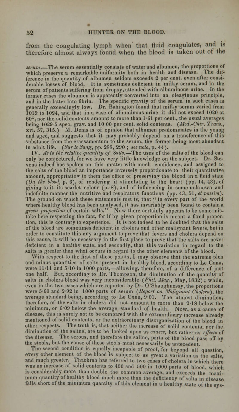 from the coagulating lymph when that fluid coagulates, and is therefore almost always found when the blood is taken out of the serum.—The serum essentially consists of water and albumen, the proportions of which preserve a remarkable uniformity both in health and disease. The dif- ference in the quantity of albumen seldom exceeds 2 per cent, even after consi- derable losses of blood. It is sometimes deficient in milky serum, and in the serum of patients suffering from dropsy, attended with albuminous urine. In the former cases the albumen is apparently converted into an oleaginous principle, and in the latter into fibrin. The specific gravity of the serum in such cases is generally exceedingly low. Dr. Babington found that milky serum varied from 1019 to 1024, and that in a case of albuminous urine it did not exceed 1020 at 60°, nor the solid contents amount to more than 1-61 per cent., the usual averages being 10295 spec. grav. and 10-00 per cent, solid contents. (Med.-Chir. Trans,, xvi. 57, 315.) M. Denis is of opinion that albumen predominates in the young and aged, and suggests that it may probably depend on a transference of this substance from the crassamentum to the serum, the former being most abundant in adult life. (Sur le Sang, pp. 288, 290 ; see note, p. 44). IV. As to the relative quantity of Salts.—The uses of the salts of the blood can only be conjectured, for we have very little knowledge on the subject. Dr. Ste- vens indeed has spoken on this matter with much confidence, and assigned to the salts of the blood an importance inversely proportionate to their quantitative amount, appropriating to them the office of preserving the blood in a fluid state (O/i the blood, p. G), of rendering it stimulating to the heart (pp. 14, 43), of giving to it its scarlet colour (p. 8), and of influencing in some unknown and indefinite manner the nutritive and respiratory functions (pp. 43, 51, el passim). The ground on which these statements rest is, that  in every part of (he world where healthy blood has been analysed, it has invariably been found to contain a given proportion of certain salts. Now there certainly appears to be some mis- take here respecting the fact, for if by given proportion is meant a fixed propor- tion, this is contrary to experience. It is not indeed to be doubted that the salts of the blood are sometimes deficient in cholera and other malignant fevers, but in order to constitute this any argument to prove that fevers and cholera depend on this cause, it will be necessary in the first place to prove that the salts are never deficient in a healthy state, and secondly, that this variation in regard to the salts is greater than what occurs in regard to the other elements of the blood. With respect to the first of these points, 1 may observe that the extreme plus and minus quantities of salts present in healthy blood, according to Le Canu, were 11-11 and 5-10 in 1000 parts,—allowing, therefore, of a difference of just one half. But, according to Dr. Thompson, the diminution of the quantity of salts in cholera blood was very inconsiderable {Phil. Mag., May, 1832) ; while, even in the two cases which are reported by Dr. O'Shaughnessy, the proportions were 5-60 and 2-92 in 1000 parts of serum {Report on Malignant Cholera'), the average standard being, according to Le Canu, 9-01. The utmost diminution, therefore, of the waits in cholera did not amount to more than 2-18 below the minimum, or 6-09 below the average standard of health. Now, as a cause of disease, this is surely not to be compared with the extraordinary increase already mentioned of solid contents, or the extraordinary disorganization of the blood in other respects. The truth is, that neither the increase of solid contents, nor the diminution of the saline, are to be looked upon as causes, but rather as effects of the disease. The serous, and therefore the saline, parts of the blood pass off by the stools, but the cause of these stools must necessarily be antecedent. The second condition is equally incapable of proof, for beyond all question, every other element of the blood is subject to as great a variation as the salts, and much greater. Thackrah has referred to two cases of cholera in which there was an increase of solid contents to 400 and 500 in 1000 parts of blood, which is considerably more than double the common average, and exceeds the' maxi- mum quantity of healthy blood much more than the deficiency of salts in disease falls short of the minimum quantity of this element in a healthy state of the sys-
