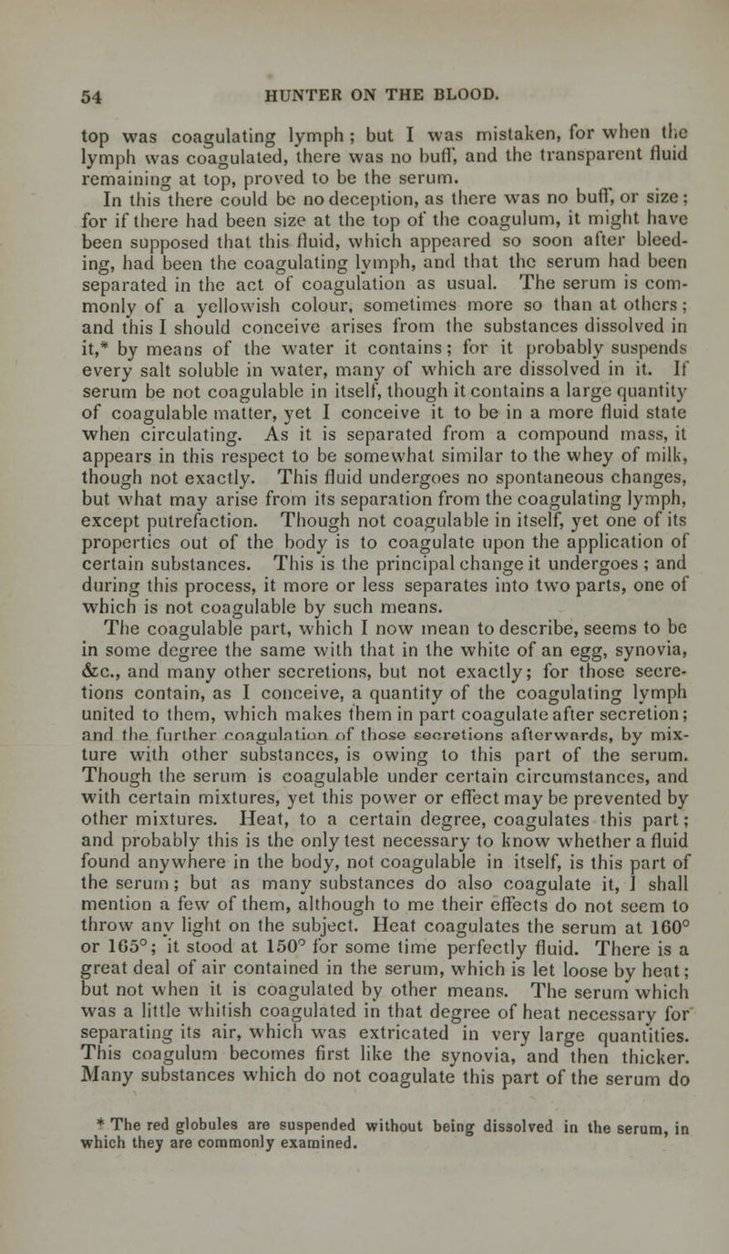 top was coagulating lymph ; but I was mistaken, for when the lymph was coagulated, there was no buflf, and the transparent fluid remaining at top, proved to be the serum. In this there could be no deception, as there was no buff, or size; for if there had been size at the top of the coagulum, it might have been supposed that this fluid, which appeared so soon after bleed- ing, had been the coagulating lymph, and that the serum had been separated in the act of coagulation as usual. The serum is com- monly of a yellowish colour, sometimes more so than at others; and this I should conceive arises from the substances dissolved in it,* by means of the water it contains; for it probably suspends every salt soluble in water, many of which are dissolved in it. It' serum be not coagulable in itself, though it contains a large quantity of coagulable matter, yet I conceive it to be in a more fluid state when circulating. As it is separated from a compound mass, it appears in this respect to be somewhat similar to the whey of milk, though not exactly. This fluid undergoes no spontaneous changes, but what may arise from its separation from the coagulating lymph, except putrefaction. Though not coagulable in itself, yet one of its properties out of the body is to coagulate upon the application of certain substances. This is the principal change it undergoes ; and during this process, it more or less separates into two parts, one of which is not coagulable by such means. The coagulable part, which I now mean to describe, seems to be in some degree the same with that in the white of an egg, synovia, &c, and many other secretions, but not exactly; for those secre- tions contain, as I conceive, a quantity of the coagulating lymph united to them, which makes them in part coagulate after secretion; and the further enagulation of those secretions afterwards, by mix- ture with other substances, is owing to this part of the serum. Though the serum is coagulable under certain circumstances, and with certain mixtures, yet this power or effect may be prevented by other mixtures. Heat, to a certain degree, coagulates this part; and probably this is the only test necessary to know whether a fluid found anywhere in the body, not coagulable in itself, is this part of the serum ; but as many substances do also coagulate it, I shall mention a few of them, although to me their effects do not seem to throw any light on the subject. Heat coagulates the serum at 160° or 105°; it stood at 150° for some time perfectly fluid. There is a great deal of air contained in the serum, which is let loose by heat; but not when it is coagulated by other means. The serum which was a little whitish coagulated in that degree of heat necessary for separating its air, which was extricated in very large quantities. This coagulum becomes first like the synovia, and then thicker. Many substances which do not coagulate this part of the serum do * The red globules are suspended without being dissolved in the serum, in which they are commonly examined.