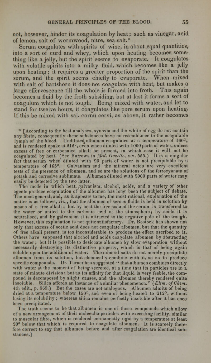 not, however, hinder its coagulation by heat; such as vinegar, acid of lemon, salt of wormwood, nitre, sea-salt.* Serum coagulates with spirits of wine, in about equal quantities, into a sort of curd and whey, which upon heating becomes some- thing like a jelly, but the spirit seems to evaporate. It coagulates with volatile spirits into a milky fluid, which becomes like a jelly upon heating; it requires a greater proportion of the spirit than the serum, and the spirit seems chiefly to evaporate. When mixed with salt of hartshorn it does not coagulate with heat, but makes a large effervescence till the whole is formed into froth. This again becomes a fluid by the froth subsiding, but at last it forms a sort of coagulum which is not tough. Being mixed with water, and let to stand for twelve hours, it coagulates like pure serum upon heating. If this be mixed with sal. cornu cervi, as above, it rather becomes * [According to the best analyses, synovia and the white of egg do not contain any fibrin, consequently these substances have no resemblance to the coagulable lymph of the blood. Undiluted albumen coagulates at a temperature of 160°, and is rendered opake at 212°, even when diluted with 1000 parts of water, unless excess of free or carbonated alkali be present, in which case it will not be coagulated by heat. (See Burrows in Med. Gazelle, xiv. 555.) It is a singular fact that serum when diluted with 20 parts of water is not precipitable by a temperature of 165°. Galvanism and the mineral acids are very excellent tests of the presence of albumen, and so are the solutions of the ferrocyanate of potash and corrosive sublimate. Albumen diluted with 2000 parts of water may easily be detected by the two latter. The mode in which heat, galvanism, alcohol, acids, and a variety of other agents produce coagulation of the albumen has long been the subject of debate. The most general, and, as it appears to me, the most rational, explanation of the matter is as follows, viz., that the albumen of serous fluids is held in solution by means of a free alkali; but by heat the free soda of the serum is transferred to the water or united to the carbonic acid of the atmosphere; by acids it is neutralised, and by galvanism it is attracted to the negative pole of the trough. However, this explanation is not quite satisfactory. Dr. Bostock has shown not only that excess of acetic acid does not coagulate albumen, but that the quantity of free alkali present is too inconsiderable to produce the effect ascribed to it. Others have supposed that alcohol and acids coagulate albumen by abstracting the water; but it is possible to desiccate albumen by slow evaporation without necessarily destroying its distinctive property, which is that of being again soluble upon the addition of water. The mineral salts do not merely precipitate albumen from its solution, but chemically combine with it, so as to produce specific compounds. Dr. Turner has suggested  that albumen combines directly with water at the moment of being secreted, at a time that its particles are in a state of minute division ; but as its affinity for that liquid is very feeble, the com- pound is decomposed by slight causes, and the albumen thereby rendered quite insoluble. Silica affords an instance of a similar phenomenon. (Elem. ofChem. 4th edit., p. 868.) But the cases are not analogous. Albumen admits of being dried at a temperature below 150°, and even of being heated to 212°, without losing its solubility; whereas silica remains perfectly insoluble after it has once been precipitated. The truth seems to be that albumen is one of those compounds which allow of a new arrangement of their molecular particles with exceeding facility, similar to muscular fibre, which is rendered permanently rigid by a temperature at least 20° below that which is required to coagulate albumen. It is scarcely there- fore correct to say that albumen before and after coagulation are identical sub- stances.]