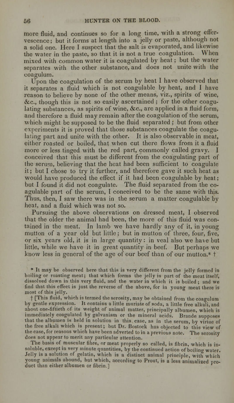 more fluid, and continues so for a long time, with a strong effer- vescence; but it forms at length into a jelly or paste, although not a solid one. Here I suspect that the salt is evaporated, and likewise the water in the paste, so that it is not a true coagulation. When mixed with common water it is coagulated by heat; but the water separates with the other substance, and does not unite with the coagulum. Upon the coagulation of the serum by heat I have observed that it separates a fluid which is not coagulable by heat, and I have reason to believe by none of the other means, viz., spirits of wine, &c, though this is not so easily ascertained ; for the other coagu- lating substances, as spirits of wine, &c, are applied in a fluid form, and therefore a fluid may remain after the coagulation of the serum, which might be supposed to be the fluid separated ; but from other experiments it is proved that those substances coagulate the coagu- lating part and unite with the other. It is also observable in meat, either roasted or boiled, that when cut there flows from it a fluid more or less tinged with the red part, commonly called gravy. I conceived that this must be different from the coagulating part of the serum, believing that the heat had been sufficient to coagulate it; but I chose to try it further, and therefore gave it such heat as would have produced the effect if it had been coagulable by heat ; but I found it did not coagulate. The fluid separated from the co- agulable part of the serum, I conceived to be the same with this. Thus, then, I saw there was in the serum a matter coagulable by heat, and a fluid which was not so. Pursuing the above observations on dressed meat, I observed that the older the animal had been, the more of this fluid was con- tained in the meat. In lamb we have hardly any of it, in young mutton of a year old but little; but in mutton of three, four, five, or six years old, it is in large quantity: in veal also we have but little, while we have it in great quantity in beef. But perhaps we know less in general of the age of our beef than of our mutton.* t * It may be observed bere tbat this is very different from the jelly formed in boiling or roasting meat; that which forms the jelly is part of the meat itself, dissolved down in this very fluid, and the water in which it is boiled ; and we find that this effect is just the reverse of the above, for in young meat there is most of this jelly. f [This fluid, which is termed theserosity, may be obtained from the coagulum by gentle expression. It contains a little muriate of soda, a little free alkali, and about one-fiftieth of its weight of animal matter, principally albumen, which is immediately coagulated by galvanism or the mineral acids. Brande supposes that the albumen is held in solution in this case, as in the serum, by virtue of the free alkali which is present; but Dr. Bostock has objected to this view of the case, for reasons which have been adverted to in a previous note. The serosity does not appear to merit any particular attention. The basis of muscular fibre, or meat properly so called, is fibrin, which is in- soluble, except in very minute quantities, by the continued action of boilincr water. Jelly is a solution of gelatin, which is a distinct animal principle, with which young animals abound, but which, according to Prout, is a less animalized pro- duct than either albumen or fibrin.]