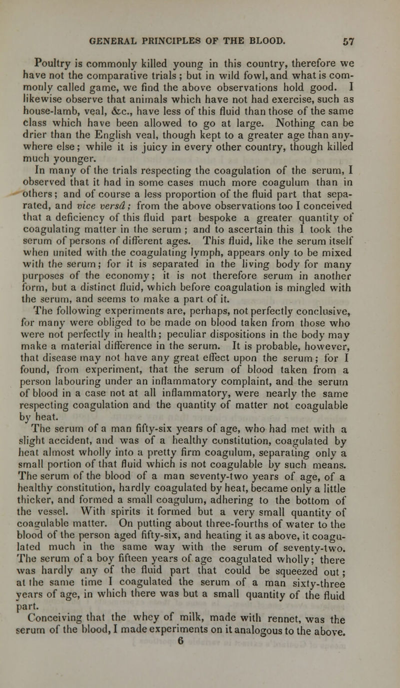 Poultry is commonly killed young in this country, therefore we have not the comparative trials ; but in wild fowl, and what is com- monly called game, we find the above observations hold good. I likewise observe that animals which have not had exercise, such as house-lamb, veal, &c, have less of this fluid than those of the same class which have been allowed to go at large. Nothing can be drier than the English veal, though kept to a greater age than any- where else; while it is juicy in every other country, though killed much younger. In many of the trials respecting the coagulation of the serum, I observed that it had in some cases much more coagulum than in others; and of course a less proportion of the fluid part that sepa- rated, and vice versd; from the above observations too I conceived that a deficiency of this fluid part bespoke a greater quantity of coagulating matter in the serum ; and to ascertain this I took the serum of persons of different ages. This fluid, like the serum itself when united with the coagulating lymph, appears only to be mixed with the serum; for it is separated in the living body for many purposes of the economy; it is not therefore serum in another form, but a distinct fluid, which before coagulation is mingled with the serum, and seems to make a part of it. The following experiments are, perhaps, not perfectly conclusive, for many were obliged to be made on blood taken from those who were not perfectly in health; peculiar dispositions in the body may make a material difference in the serum. It is probable, however, that disease may not have any great effect upon the serum; for I found, from experiment, that the serum of blood taken from a person labouring under an inflammatory complaint, and the serum of blood in a case not at all inflammatory, were nearly the same respecting coagulation and the quantity of matter not coagulable by heat. The serum of a man fifty-six years of age, who had met with a slight accident, and was of a healthy constitution, coagulated by heat almost wholly into a pretty firm coagulum, separating only a small portion of that fluid which is not coagulable by such means. The serum of the blood of a man seventy-two years of age, of a healthy constitution, hardly coagulated by heat, became only a little thicker, and formed a small coagulum, adhering to the bottom of the vessel. With spirits it formed but a very small quantitv of coagulable matter. On putting about three-fourths of water to the blood of the person aged fifty-six, and heating it as above, it coagu- lated much in the same way with the serum of seventy-two. The serum of a boy fifteen years of age coagulated wholly; there was hardly any of the fluid part that could be squeezed out; at the same time I coagulated the serum of a man sixty-three years of age, in which there was but a small quantity of the fluid part. Conceiving that the whey of milk, made with rennet, was the serum of the blood, I made experiments on it analogous to the above. 6