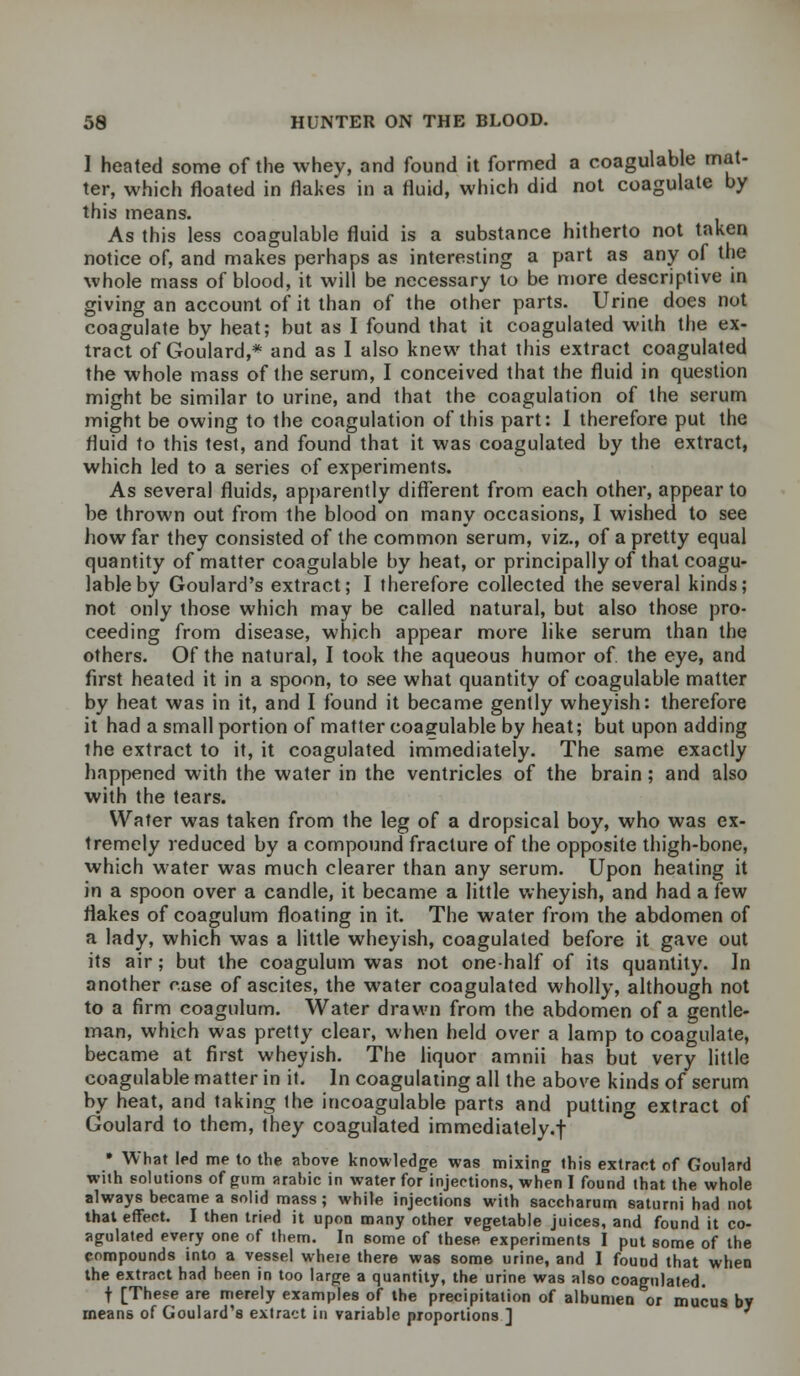 I heated some of the whey, and found it formed a coagulable mat- ter, which floated in flakes in a fluid, which did not coagulate by this means. As this less coagulable fluid is a substance hitherto not taken notice of, and makes perhaps as interesting a part as any of the whole mass of blood, it will be necessary to be more descriptive in giving an account of it than of the other parts. Urine does not coagulate by heat; but as I found that it coagulated with the ex- tract of Goulard,* and as I also knew that this extract coagulated the whole mass of the serum, I conceived that the fluid in question might be similar to urine, and that the coagulation of the serum might be owing to the coagulation of this part: I therefore put the fluid to this test, and found that it was coagulated by the extract, which led to a series of experiments. As several fluids, apparently different from each other, appear to be thrown out from the blood on many occasions, I wished to see how far they consisted of the common serum, viz., of a pretty equal quantity of matter coagulable by heat, or principally of that coagu- lable by Goulard's extract; I therefore collected the several kinds; not only those which may be called natural, but also those pro- ceeding from disease, which appear more like serum than the others. Of the natural, I took the aqueous humor of the eye, and first heated it in a spoon, to see what quantity of coagulable matter by heat was in it, and I found it became gently wheyish: therefore it had a small portion of matter coagulable by heat; but upon adding the extract to it, it coagulated immediately. The same exactly happened with the water in the ventricles of the brain; and also with the tears. Water was taken from the leg of a dropsical boy, who was ex- tremely reduced by a compound fracture of the opposite thigh-bone, which water was much clearer than any serum. Upon heating it in a spoon over a candle, it became a little wheyish, and had a few flakes of coagulum floating in it. The water from the abdomen of a lady, which was a little wheyish, coagulated before it gave out its air; but the coagulum was not one-half of its quantity. In another rase of ascites, the water coagulated wholly, although not to a firm coagulum. Water drawn from the abdomen of a gentle- man, which was pretty clear, when held over a lamp to coagulate, became at first wheyish. The liquor amnii has but very little coagulable matter in it. In coagulating all the above kinds of serum by heat, and taking the incoagulable parts and putting extract of Goulard to them, they coagulated immediately.! • What led me to the above knowledge was mixing this extract of Goulard with solutions of gum arahic in water for injections, when I found that the whole always became a solid mass; while injections with saccharum saturni had not that effect. I then tried it upon many other vegetable juices, and found it co- agulated every one of them. In some of these experiments I put some of the compounds into a vessel wheie there was some urine, and I found that when the extract had been in too large a quantity, the urine was also coagulated. t [These are merely examples of the precipitation of albumen or mucus by means of Goulard's extract in variable proportions ]