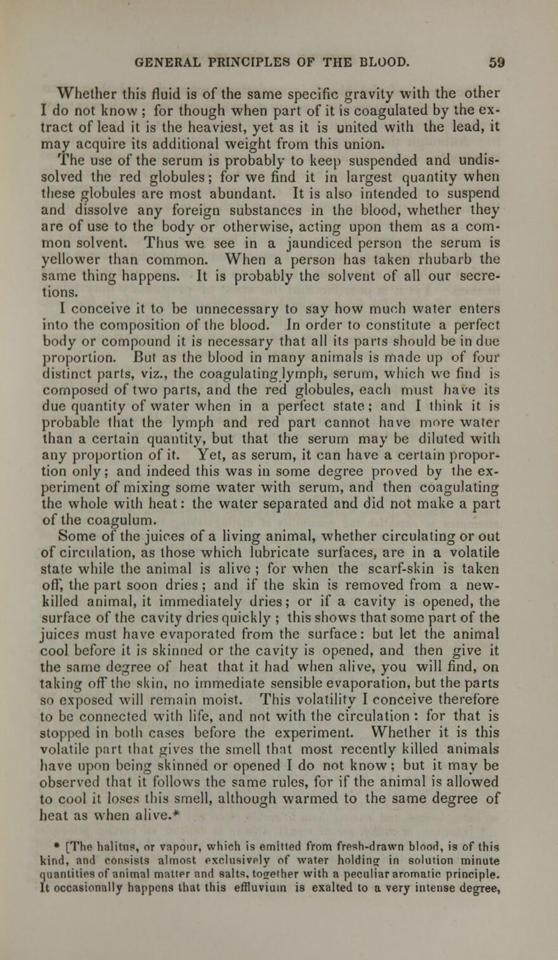 Whether this fluid is of the same specific gravity with the other I do not know ; for though when part of it is coagulated by the ex- tract of lead it is the heaviest, yet as it is united with the lead, it may acquire its additional weight from this union. The use of the serum is probably to keep suspended and undis- solved the red globules; for we find it in largest quantity when these globules are most abundant. It is also intended to suspend and dissolve any foreign substances in the blood, whether they are of use to the body or otherwise, acting upon them as a com- mon solvent. Thus we see in a jaundiced person the serum is yellower than common. When a person has taken rhubarb the same thing happens. It is probably the solvent of all our secre- tions. I conceive it to be unnecessary to say how much water enters into the composition of the blood. In order to constitute a perfect body or compound it is necessary that all its parts should be in due proportion. But as the blood in many animals is made up of four distinct parts, viz., the coagulating lymph, serum, which wc find is composed of two parts, and the red globules, each must have its due quantity of water when in a perfect state; and I think it is probable that the lymph and red part cannot have more water than a certain quantity, but that the serum may be diluted with any proportion of it. Yet, as serum, it can have a certain propor- tion only; and indeed this was in some degree proved by the ex- periment of mixing some water with serum, and then coagulating the whole with heat: the water separated and did not make a part of the coagulum. Some of the juices of a living animal, whether circulating or out of circulation, as those which lubricate surfaces, are in a volatile state while the animal is alive ; for when the scarf-skin is taken off, the part soon dries; and if the skin is removed from a new- killed animal, it immediately dries; or if a cavity is opened, the surface of the cavity dries quickly ; this shows that some part of the juices must have evaporated from the surface: but let the animal cool before it is skinned or the cavity is opened, and then give it the same degree of heat that it had when alive, you will find, on taking oflTthe skin, no immediate sensible evaporation, but the parts so exposed will remain moist. This volatility I conceive therefore to be connected with life, and not with the circulation : for that is stopped in both cases before the experiment. Whether it is this volatile part that gives the smell that most recently killed animals have upon being skinned or opened I do not know; but it may be observed that it follows the same rules, for if the animal is allowed to cool it loses this smell, although warmed to the same degree of heat as when alive.* * [The halitus, or vapour, which is emitted from fresh-drawn blood, is of this kind, and consists almost exclusively of water holdingr in solution minute quantities of animal matter and salts, together with a peculiar aromatic principle. It occasionally happens that this effluvium is exalted to a very intense degree,