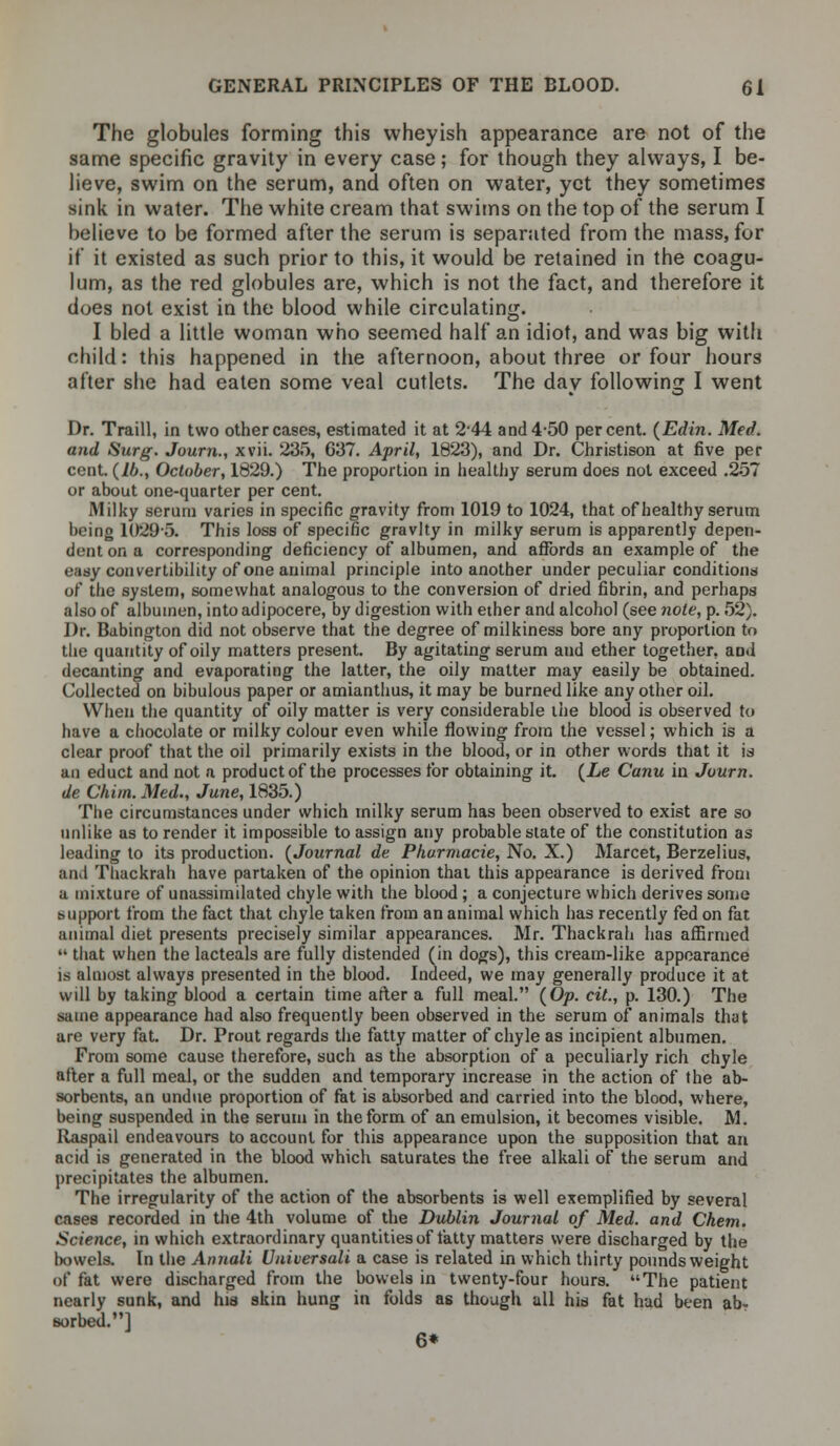 The globules forming this wheyish appearance are not of the same specific gravity in every case; for though they always, I be- lieve, swim on the serum, and often on water, yet they sometimes sink in water. The white cream that swims on the top of the serum I believe to be formed after the serum is separated from the mass, for if it existed as such prior to this, it would be retained in the coagu- lum, as the red globules are, which is not the fact, and therefore it does not exist in the blood while circulating. I bled a little woman who seemed half an idiot, and was big with child: this happened in the afternoon, about three or four hours alter she had eaten some veal cutlets. The day following I went Dr. Traill, in two other cases, estimated it at 244 and 4-50 percent. (Edin. Med. and Surg. Journ., xvii. 235, 637. April, 1823), and Dr. Christison at five per cent, (lb., October, 1829.) The proportion in healthy serum does not exceed .257 or about one-quarter per cent. Milky serum varies in specific gravity from 1019 to 1024, that of healthy serum being 1029-5. This loss of specific gravity in milky serum is apparently depen- dent on a corresponding deficiency of albumen, and affords an example of the easy convertibility of one animal principle into another under peculiar conditions of the system, somewhat analogous to the conversion of dried fibrin, and perhaps also of albumen, intoadipocere, by digestion with ether and alcohol (see note, p. 52}. Dr. Babington did not observe that the degree of milkiness bore any proportion to the quantity of oily matters present. By agitating serum and ether together, aod decanting and evaporating the latter, the oily matter may easily be obtained. Collected on bibulous paper or amianthus, it may be burned like any other oil. When the quantity of oily matter is very considerable the blood is observed to have a chocolate or milky colour even while flowing from the vessel; which is a clear proof that the oil primarily exists in the blood, or in other words that it is an educt and not a product of the processes for obtaining it. (he Canu in Journ. de Chim. Med., June, 1835.) The circumstances under which milky serum has been observed to exist are so unlike as to render it impossible to assign any probable state of the constitution as leading to its production. (Journal de Pharmacie, No. X.) Marcet, Berzelius, and Thackrah have partaken of the opinion that this appearance is derived from a mixture of unassimilated chyle with the blood ; a conjecture which derives some support from the fact that chyle taken from an animal which has recently fed on fat animal diet presents precisely similar appearances. Mr. Thackrah has affirmed  that when the lacteals are fully distended (in dogs), this cream-like appearance is almost always presented in the blood. Indeed, we may generally produce it at will by taking blood a certain time after a full meal. (Op. cit., p. 130.) The same appearance had also frequently been observed in the serum of animals that are very fat. Dr. Prout regards the fatty matter of chyle as incipient albumen. From some cause therefore, such as the absorption of a peculiarly rich chyle after a full meal, or the sudden and temporary increase in the action of the ab- sorbents, an undue proportion of fat is absorbed and carried into the blood, where, being suspended in the serum in the form of an emulsion, it becomes visible. M. Raspail endeavours to account for this appearance upon the supposition that an acid is generated in the blood which saturates the free alkali of the serum and precipitates the albumen. The irregularity of the action of the absorbents is well exemplified by several cases recorded in the 4th volume of the Dublin Journal of Med. and Chem. Science, in which extraordinary quantities of fatty matters were discharged by the bowels. In the Annali Universale a case is related in which thirty pounds weight of fat were discharged from the bowels in twenty-four hours. The patient nearly sunk, and hia skin hung in folds as though all hid fat had been ab- sorbed.] 6*